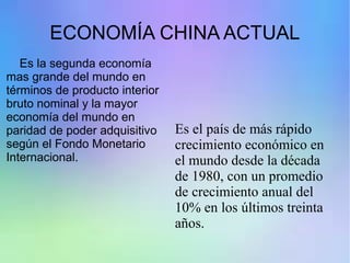 ECONOMÍA CHINA ACTUAL
Es la segunda economía
mas grande del mundo en
términos de producto interior
bruto nominal y la mayor
economía del mundo en
paridad de poder adquisitivo
según el Fondo Monetario
Internacional.
Es el país de más rápido
crecimiento económico en
el mundo desde la década
de 1980, con un promedio
de crecimiento anual del
10% en los últimos treinta
años.
 