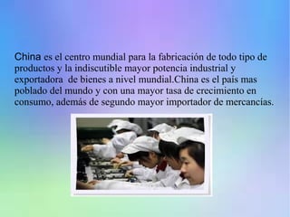 China es el centro mundial para la fabricación de todo tipo de
productos y la indiscutible mayor potencia industrial y
exportadora de bienes a nivel mundial.China es el país mas
poblado del mundo y con una mayor tasa de crecimiento en
consumo, además de segundo mayor importador de mercancías.
 