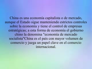 China es una economía capitalista o de mercado,
aunque el Estado sigue manteniendo estrictos controles
sobre la economía y tiene el control de empresas
estratégicas; a esta forma de economía el gobierno
chino la denomina "economía de mercado
socialista"China es el país con mayor volumen de
comercio y juega un papel clave en el comercio
internacional.
 