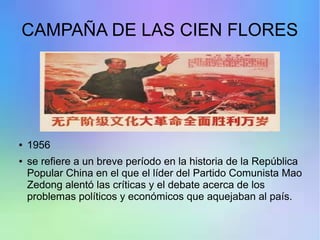 CAMPAÑA DE LAS CIEN FLORES
● 1956
● se refiere a un breve período en la historia de la República
Popular China en el que el líder del Partido Comunista Mao
Zedong alentó las críticas y el debate acerca de los
problemas políticos y económicos que aquejaban al país.
 