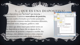 5. ¿ QUE ES UNA DIAPOSITIVA?
Las diapositivas son "las hojas" que tiene tu
presentación. Contienen marcadores de posición,
que son cuadros formados por bordes punteados.
Éstos pueden contener muchos elementos diferentes,
incluyendo texto, imágenes, gráficos y más
Lo único que debes hacer para incluir textos en
las diapositivas es hacer clic en alguno de los
marcadores de posición y empezar a escribir. Sin
embargo, más adelante veremos cómo empezar
una presentación con estilo desde el principio,
que es la opción más recomendable para que no
tengas que gastar tiempo y esfuerzo en diseño.
 
