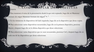7. COMO COPIAR DIAPOSITIVAS PASOS:
1. Para mantener el tema de la presentación desde la que está copiando, haga clic en Mantener
formato de origen Mantener formato de origen
2. En las miniaturas de diapositivas del lado izquierdo, haga clic en la diapositiva que desee copiar.
 Para seleccionar varias diapositivas secuenciales, haga clic en la primera diapositiva, presione
Mayús y después haga clic en la última diapositiva que desee seleccionar.
 Para seleccionar varias diapositivas que no sean secuenciales, presione Ctrl y después haga clic en
cada una de las diapositivas que desee seleccionar.
 