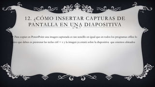 12. ¿CÓMO INSERTAR CAPTURAS DE
PANTALLA EN UNA DIAPOSITIVA
 Para copiar en PowerPoint una imagen capturada es tan sencillo en igual que en todos los programas office lo
único que debes es presionar las teclas ctrl + v y la imagen ya estará sobre la diapositiva que estemos ubicados
 