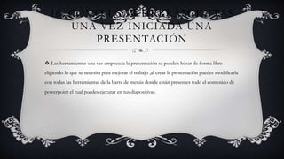 16. COMO USAR HERRAMIENTAS
UNA VEZ INICIADA UNA
PRESENTACIÓN
 Las herramientas una ves empezada la presentación se pueden húsar de forma libre
eligiendo lo que se necesita para mejorar el trabajo ,al crear la presentación puedes modificarla
con todas las herramientas de la barra de menús donde están presentes todo el contenido de
powerpoint el cual puedes ejecutar en tus diapositivas.
 