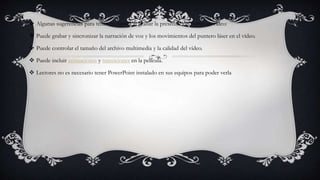  Algunas sugerencias para tener en cuenta al grabar la presentación como un vídeo:
 Puede grabar y sincronizar la narración de voz y los movimientos del puntero láser en el vídeo.
 Puede controlar el tamaño del archivo multimedia y la calidad del vídeo.
 Puede incluir animaciones y transiciones en la película.
 Lectores no es necesario tener PowerPoint instalado en sus equipos para poder verla
 