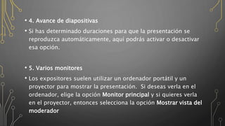 • 4. Avance de diapositivas
• Si has determinado duraciones para que la presentación se
reproduzca automáticamente, aquí podrás activar o desactivar
esa opción.
• 5. Varios monitores
• Los expositores suelen utilizar un ordenador portátil y un
proyector para mostrar la presentación. Si deseas verla en el
ordenador, elige la opción Monitor principal y si quieres verla
en el proyector, entonces selecciona la opción Mostrar vista del
moderador
 