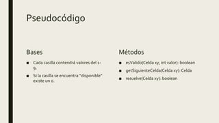 Pseudocódigo
Bases
■ Cada casilla contendrá valores del 1-
9.
■ Si la casilla se encuentra “disponible”
existe un 0.
Métodos
■ esValido(Celda xy, int valor): boolean
■ getSiguienteCelda(Celda xy): Celda
■ resuelve(Celda xy): boolean
 