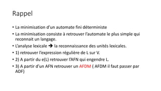 Rappel
• La minimisation d’un automate fini déterministe
• La minimisation consiste à retrouver l’automate le plus simple qui
reconnait un langage.
• L’analyse lexicale  la reconnaissance des unités lexicales.
• 1) retrouver l’expression régulière de L sur V.
• 2) A partir du e(L) retrouver l’AFN qui engendre L.
• 3) A partir d’un AFN retrouver un AFDM ( AFDM il faut passer par
ADF)
 