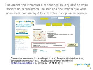 Finalement : pour montrer aux annonceurs la qualité de votre
 société nous publierons une liste des documents que vous
 nous aviez communiqué lors de votre inscription au service




    Si vous avez des autres documents que vous voulez qu'on ajoute (diplommes,
    certification qualibat/ISO, etc...) envoyez-les par email à l'adresse :
    contact@quipeutlefaire.fr ou par fax au : 01 74 18 08 11
 