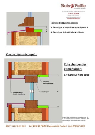 Avertissement : Les renseignements contenus dans la présente fiche sont donnés en toute bonne foi, dans l’état actuel de nos connaissances. Ils
n’engagent en rien la responsabilité de l’entreprise qui se réserve le droit de les modifier sans préavis, en fonction de l’évolution des matériaux, des
méthodes de calcul ou de mise en œuvre et de la réglementation. Il ne s’agit en aucun cas de plans de conception structurelle ou de mise en
œuvre. Rapprochez-vous des entreprises spécialisées.
SIRET = 528 019 201 00011 Sarl Bois et Paille Charpente Eddy Fruchard Code APE/NAF 4391A
Hauteur d’appui menuiserie :
Si fourni par le menuisier nous donner x
Si fourni par Bois et Paille x =27 mm
Vue de dessus (coupe) :
Cote charpentier
et menuisier :
C = Largeur hors tout
 
