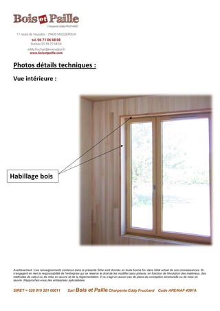 Avertissement : Les renseignements contenus dans la présente fiche sont donnés en toute bonne foi, dans l’état actuel de nos connaissances. Ils
n’engagent en rien la responsabilité de l’entreprise qui se réserve le droit de les modifier sans préavis, en fonction de l’évolution des matériaux, des
méthodes de calcul ou de mise en œuvre et de la réglementation. Il ne s’agit en aucun cas de plans de conception structurelle ou de mise en
œuvre. Rapprochez-vous des entreprises spécialisées.
SIRET = 528 019 201 00011 Sarl Bois et Paille Charpente Eddy Fruchard Code APE/NAF 4391A
Photos détails techniques :
Vue intérieure :
Habillage bois
 