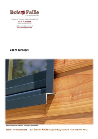 Avertissement : Les renseignements contenus dans la présente fiche sont donnés en toute bonne foi, dans l’état actuel de nos connaissances. Ils
n’engagent en rien la responsabilité de l’entreprise qui se réserve le droit de les modifier sans préavis, en fonction de l’évolution des matériaux, des
méthodes de calcul ou de mise en œuvre et de la réglementation. Il ne s’agit en aucun cas de plans de conception structurelle ou de mise en
œuvre. Rapprochez-vous des entreprises spécialisées.
SIRET = 528 019 201 00011 Sarl Bois et Paille Charpente Eddy Fruchard Code APE/NAF 4391A
Zoom bardage :
 