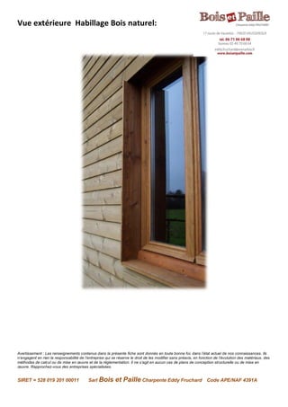 Avertissement : Les renseignements contenus dans la présente fiche sont donnés en toute bonne foi, dans l’état actuel de nos connaissances. Ils
n’engagent en rien la responsabilité de l’entreprise qui se réserve le droit de les modifier sans préavis, en fonction de l’évolution des matériaux, des
méthodes de calcul ou de mise en œuvre et de la réglementation. Il ne s’agit en aucun cas de plans de conception structurelle ou de mise en
œuvre. Rapprochez-vous des entreprises spécialisées.
SIRET = 528 019 201 00011 Sarl Bois et Paille Charpente Eddy Fruchard Code APE/NAF 4391A
Vue extérieure Habillage Bois naturel:
 