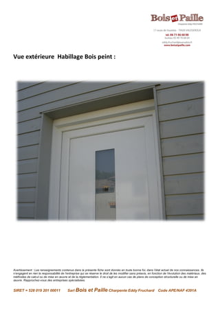 Avertissement : Les renseignements contenus dans la présente fiche sont donnés en toute bonne foi, dans l’état actuel de nos connaissances. Ils
n’engagent en rien la responsabilité de l’entreprise qui se réserve le droit de les modifier sans préavis, en fonction de l’évolution des matériaux, des
méthodes de calcul ou de mise en œuvre et de la réglementation. Il ne s’agit en aucun cas de plans de conception structurelle ou de mise en
œuvre. Rapprochez-vous des entreprises spécialisées.
SIRET = 528 019 201 00011 Sarl Bois et Paille Charpente Eddy Fruchard Code APE/NAF 4391A
Vue extérieure Habillage Bois peint :
 
