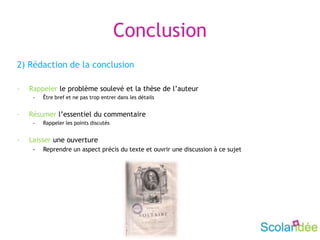 Conclusion
2) Rédaction de la conclusion
- Rappeler le problème soulevé et la thèse de l’auteur
- Être bref et ne pas trop entrer dans les détails
- Résumer l’essentiel du commentaire
- Rappeler les points discutés
- Laisser une ouverture
- Reprendre un aspect précis du texte et ouvrir une discussion à ce sujet
 