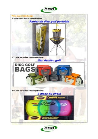 Prix avec handicap:
1er prix après les 10 compétitions:

                   Panier de disc golf portable




2ème prix après les 10 compétitions :

                             Sac de disc golf




3ème prix après les 10 compétitions :

                             3 discs au choix
 
