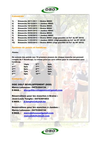Calendrier:

1)    Dimanche   20/11/2011   Braine BDGC
2)    Dimanche   04/12/2011   Jambes NDGC
3)    Dimanche   18/12/2011   Braine BDGC
4)    Dimanche   15/01/2012   Braine BDGC
5)    Dimanche   29/01/2012   Jambes NDGC
6)    Dimanche   05/02/2012   Braine BDGC
7)    Dimanche   12/02/2012   Jambes NDGC
8)    Dimanche   26/02/2012   Braine BDGC (chgt possible en fct° du NT 2012)
9)    Dimanche   11/03/2012   Jambes NDGC (chgt possible en fct° du NT 2012)
10)   Dimanche   18/03/2012   Braine BDGC (chgt possible en fct° du NT 2012)


Système de points et handicap:

Points:

On octroie des points aux 10 premiers joueurs de chaque manche (en prenant
compte de l’ Handicap). Le même principe sera utilisé pour le classement sans
handicap.
1er          10pts       6ème         5pts
 ème
2            9pts        7ème         4pts
 ème                       ème
3            8pts        8            3pts
4ème         7pts        9ème         2pts
 ème                        ème
5            6pts        10           1pt


Contacts :

DISC GOLF DEVELOPPEMENT (DGD)
Marco Lehousse : 0475/204134
E-MAIL : discgolfdeveloppement@gmail.com

Réservations pour les manches à Braine :
Jean-Louis Tanghe : 0475/491853
E-MAIL : jl.tanghe@skynet.be

Réservations pour les manches à Jambes :
Marco Lehousse : 0475/204134
E-MAIL : marcolehousse@gmail.com
          marcoleh@hotmail.com
 