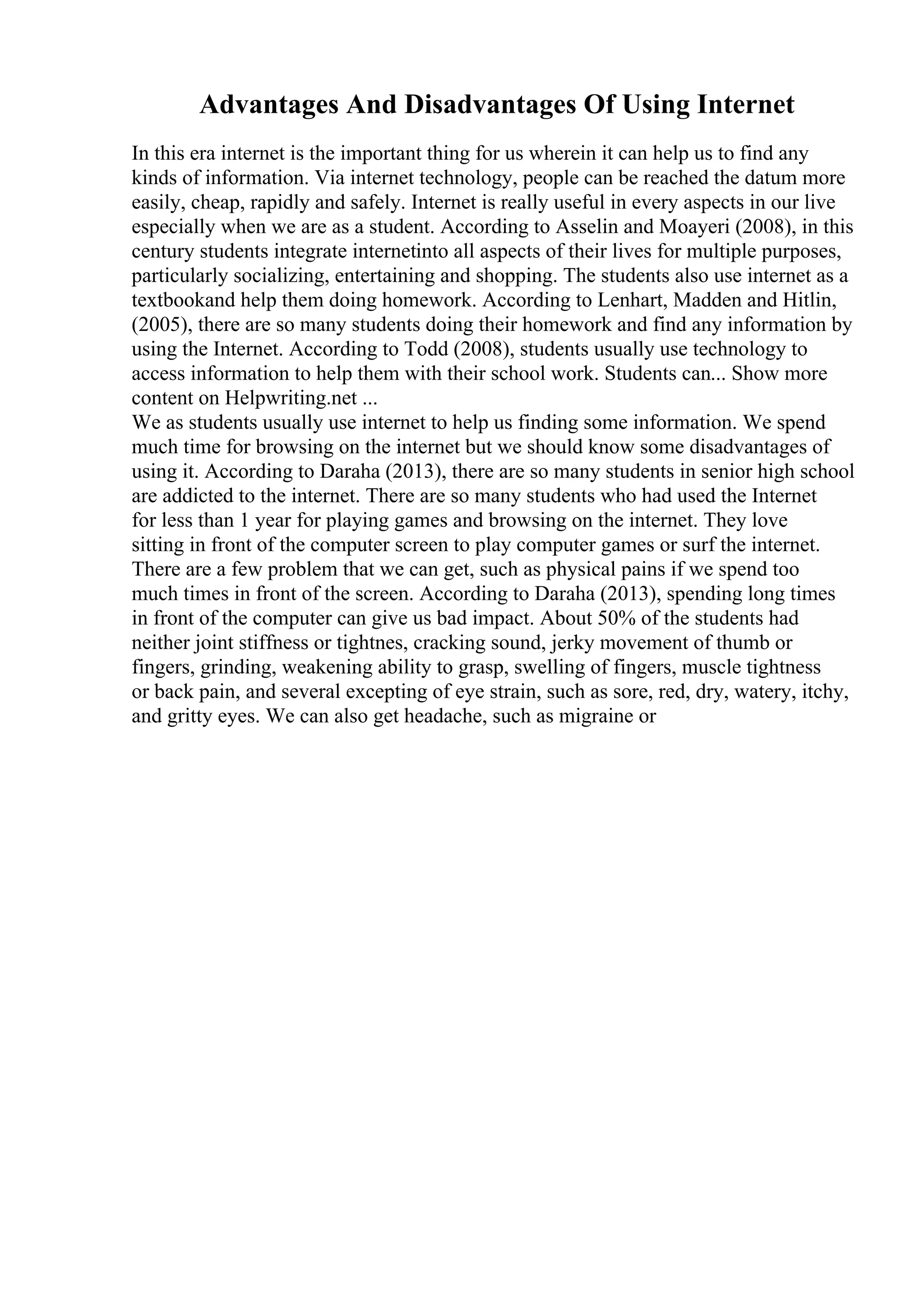 Advantages And Disadvantages Of Using Internet
In this era internet is the important thing for us wherein it can help us to find any
kinds of information. Via internet technology, people can be reached the datum more
easily, cheap, rapidly and safely. Internet is really useful in every aspects in our live
especially when we are as a student. According to Asselin and Moayeri (2008), in this
century students integrate internetinto all aspects of their lives for multiple purposes,
particularly socializing, entertaining and shopping. The students also use internet as a
textbookand help them doing homework. According to Lenhart, Madden and Hitlin,
(2005), there are so many students doing their homework and find any information by
using the Internet. According to Todd (2008), students usually use technology to
access information to help them with their school work. Students can... Show more
content on Helpwriting.net ...
We as students usually use internet to help us finding some information. We spend
much time for browsing on the internet but we should know some disadvantages of
using it. According to Daraha (2013), there are so many students in senior high school
are addicted to the internet. There are so many students who had used the Internet
for less than 1 year for playing games and browsing on the internet. They love
sitting in front of the computer screen to play computer games or surf the internet.
There are a few problem that we can get, such as physical pains if we spend too
much times in front of the screen. According to Daraha (2013), spending long times
in front of the computer can give us bad impact. About 50% of the students had
neither joint stiffness or tightnes, cracking sound, jerky movement of thumb or
fingers, grinding, weakening ability to grasp, swelling of fingers, muscle tightness
or back pain, and several excepting of eye strain, such as sore, red, dry, watery, itchy,
and gritty eyes. We can also get headache, such as migraine or
 