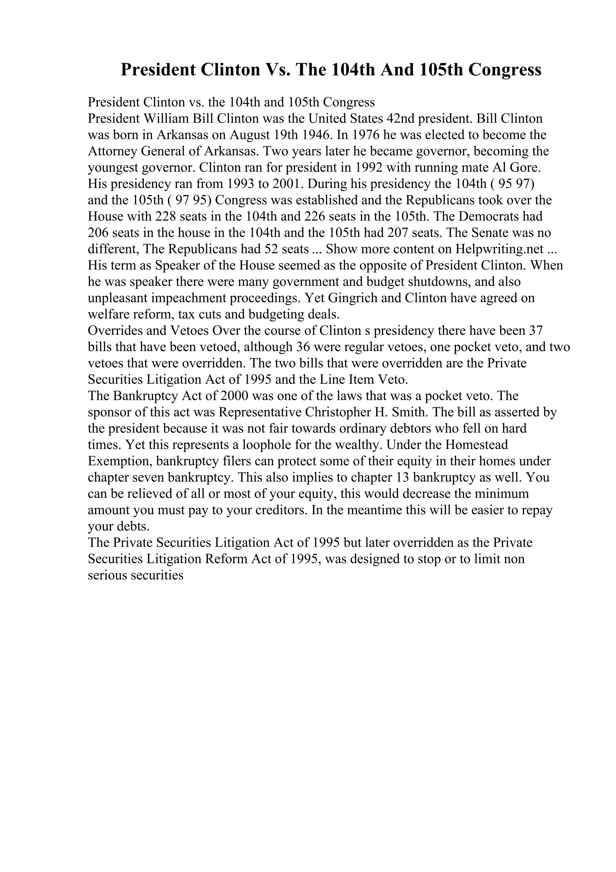 President Clinton Vs. The 104th And 105th Congress
President Clinton vs. the 104th and 105th Congress
President William Bill Clinton was the United States 42nd president. Bill Clinton
was born in Arkansas on August 19th 1946. In 1976 he was elected to become the
Attorney General of Arkansas. Two years later he became governor, becoming the
youngest governor. Clinton ran for president in 1992 with running mate Al Gore.
His presidency ran from 1993 to 2001. During his presidency the 104th ( 95 97)
and the 105th ( 97 95) Congress was established and the Republicans took over the
House with 228 seats in the 104th and 226 seats in the 105th. The Democrats had
206 seats in the house in the 104th and the 105th had 207 seats. The Senate was no
different, The Republicans had 52 seats ... Show more content on Helpwriting.net ...
His term as Speaker of the House seemed as the opposite of President Clinton. When
he was speaker there were many government and budget shutdowns, and also
unpleasant impeachment proceedings. Yet Gingrich and Clinton have agreed on
welfare reform, tax cuts and budgeting deals.
Overrides and Vetoes Over the course of Clinton s presidency there have been 37
bills that have been vetoed, although 36 were regular vetoes, one pocket veto, and two
vetoes that were overridden. The two bills that were overridden are the Private
Securities Litigation Act of 1995 and the Line Item Veto.
The Bankruptcy Act of 2000 was one of the laws that was a pocket veto. The
sponsor of this act was Representative Christopher H. Smith. The bill as asserted by
the president because it was not fair towards ordinary debtors who fell on hard
times. Yet this represents a loophole for the wealthy. Under the Homestead
Exemption, bankruptcy filers can protect some of their equity in their homes under
chapter seven bankruptcy. This also implies to chapter 13 bankruptcy as well. You
can be relieved of all or most of your equity, this would decrease the minimum
amount you must pay to your creditors. In the meantime this will be easier to repay
your debts.
The Private Securities Litigation Act of 1995 but later overridden as the Private
Securities Litigation Reform Act of 1995, was designed to stop or to limit non
serious securities
 