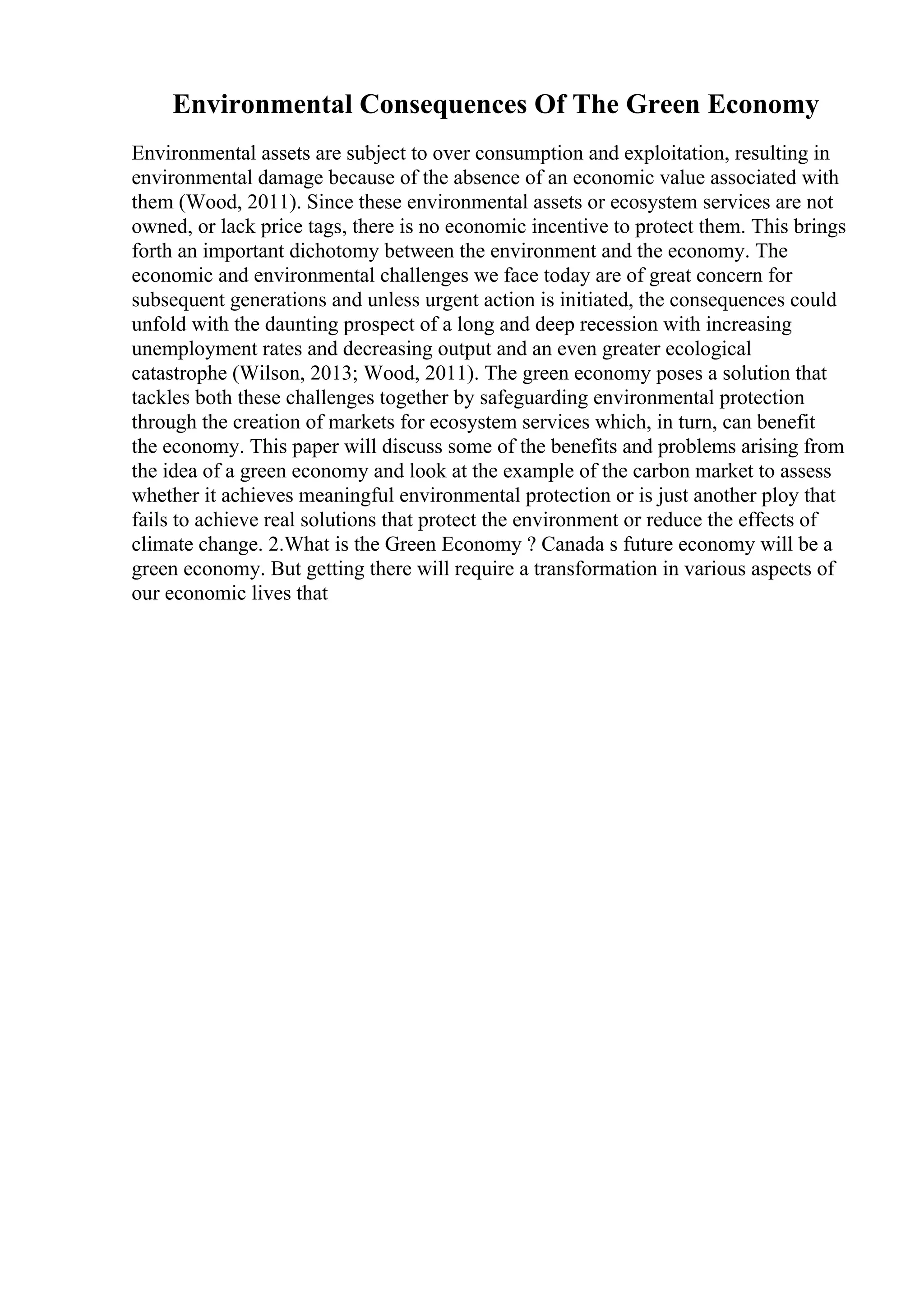 Environmental Consequences Of The Green Economy
Environmental assets are subject to over consumption and exploitation, resulting in
environmental damage because of the absence of an economic value associated with
them (Wood, 2011). Since these environmental assets or ecosystem services are not
owned, or lack price tags, there is no economic incentive to protect them. This brings
forth an important dichotomy between the environment and the economy. The
economic and environmental challenges we face today are of great concern for
subsequent generations and unless urgent action is initiated, the consequences could
unfold with the daunting prospect of a long and deep recession with increasing
unemployment rates and decreasing output and an even greater ecological
catastrophe (Wilson, 2013; Wood, 2011). The green economy poses a solution that
tackles both these challenges together by safeguarding environmental protection
through the creation of markets for ecosystem services which, in turn, can benefit
the economy. This paper will discuss some of the benefits and problems arising from
the idea of a green economy and look at the example of the carbon market to assess
whether it achieves meaningful environmental protection or is just another ploy that
fails to achieve real solutions that protect the environment or reduce the effects of
climate change. 2.What is the Green Economy ? Canada s future economy will be a
green economy. But getting there will require a transformation in various aspects of
our economic lives that
 