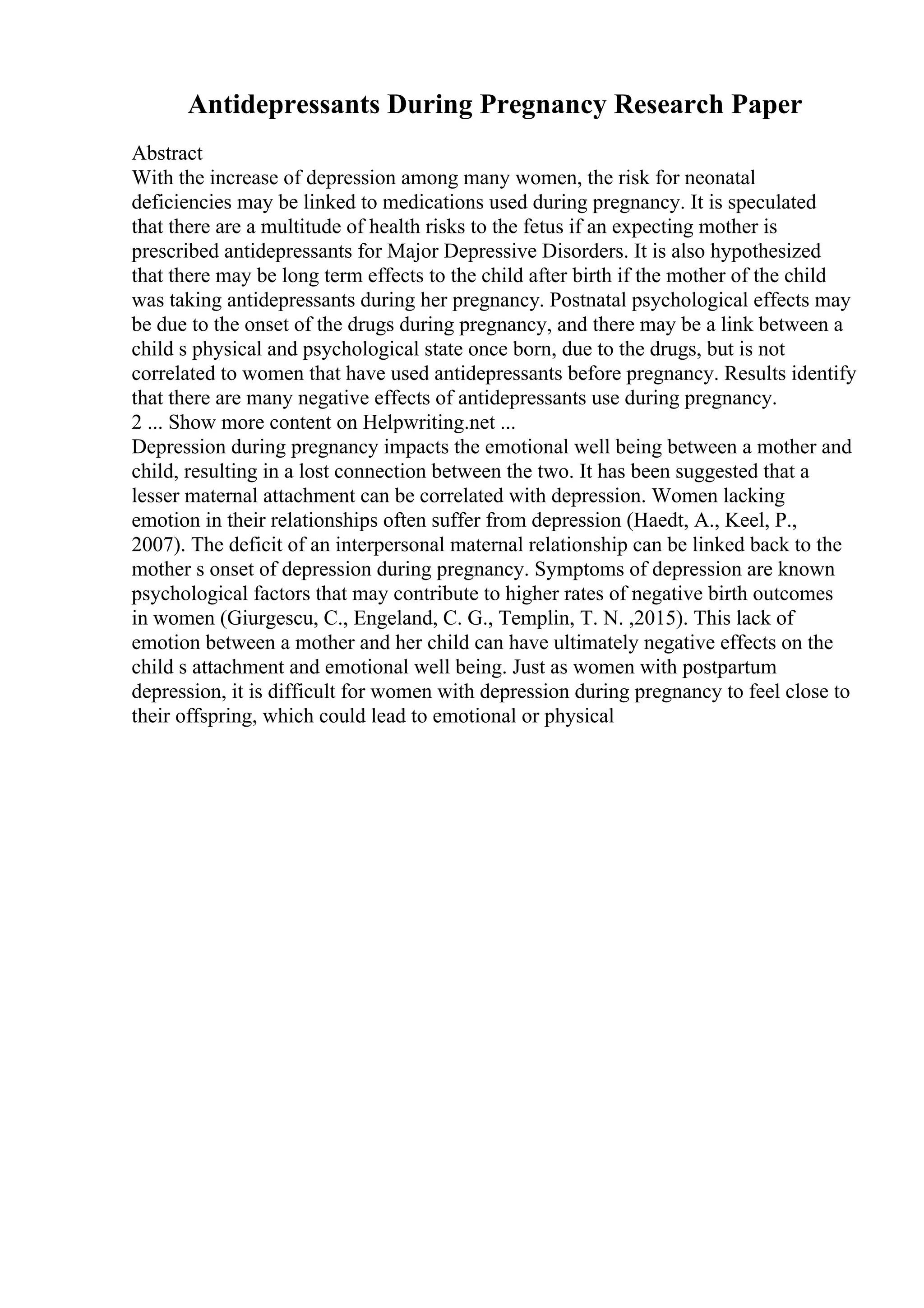 Antidepressants During Pregnancy Research Paper
Abstract
With the increase of depression among many women, the risk for neonatal
deficiencies may be linked to medications used during pregnancy. It is speculated
that there are a multitude of health risks to the fetus if an expecting mother is
prescribed antidepressants for Major Depressive Disorders. It is also hypothesized
that there may be long term effects to the child after birth if the mother of the child
was taking antidepressants during her pregnancy. Postnatal psychological effects may
be due to the onset of the drugs during pregnancy, and there may be a link between a
child s physical and psychological state once born, due to the drugs, but is not
correlated to women that have used antidepressants before pregnancy. Results identify
that there are many negative effects of antidepressants use during pregnancy.
2 ... Show more content on Helpwriting.net ...
Depression during pregnancy impacts the emotional well being between a mother and
child, resulting in a lost connection between the two. It has been suggested that a
lesser maternal attachment can be correlated with depression. Women lacking
emotion in their relationships often suffer from depression (Haedt, A., Keel, P.,
2007). The deficit of an interpersonal maternal relationship can be linked back to the
mother s onset of depression during pregnancy. Symptoms of depression are known
psychological factors that may contribute to higher rates of negative birth outcomes
in women (Giurgescu, C., Engeland, C. G., Templin, T. N. ,2015). This lack of
emotion between a mother and her child can have ultimately negative effects on the
child s attachment and emotional well being. Just as women with postpartum
depression, it is difficult for women with depression during pregnancy to feel close to
their offspring, which could lead to emotional or physical
 