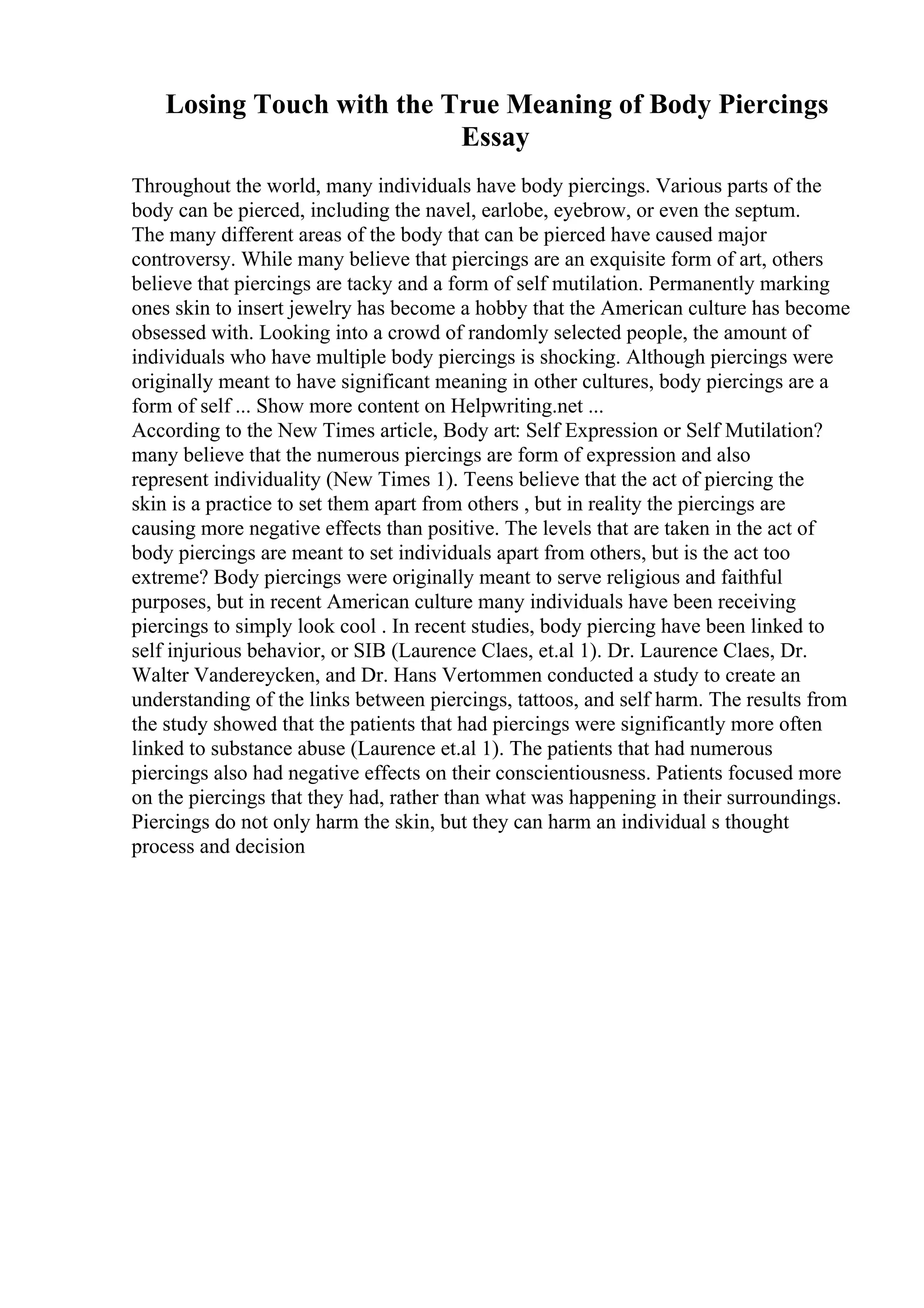 Losing Touch with the True Meaning of Body Piercings
Essay
Throughout the world, many individuals have body piercings. Various parts of the
body can be pierced, including the navel, earlobe, eyebrow, or even the septum.
The many different areas of the body that can be pierced have caused major
controversy. While many believe that piercings are an exquisite form of art, others
believe that piercings are tacky and a form of self mutilation. Permanently marking
ones skin to insert jewelry has become a hobby that the American culture has become
obsessed with. Looking into a crowd of randomly selected people, the amount of
individuals who have multiple body piercings is shocking. Although piercings were
originally meant to have significant meaning in other cultures, body piercings are a
form of self ... Show more content on Helpwriting.net ...
According to the New Times article, Body art: Self Expression or Self Mutilation?
many believe that the numerous piercings are form of expression and also
represent individuality (New Times 1). Teens believe that the act of piercing the
skin is a practice to set them apart from others , but in reality the piercings are
causing more negative effects than positive. The levels that are taken in the act of
body piercings are meant to set individuals apart from others, but is the act too
extreme? Body piercings were originally meant to serve religious and faithful
purposes, but in recent American culture many individuals have been receiving
piercings to simply look cool . In recent studies, body piercing have been linked to
self injurious behavior, or SIB (Laurence Claes, et.al 1). Dr. Laurence Claes, Dr.
Walter Vandereycken, and Dr. Hans Vertommen conducted a study to create an
understanding of the links between piercings, tattoos, and self harm. The results from
the study showed that the patients that had piercings were significantly more often
linked to substance abuse (Laurence et.al 1). The patients that had numerous
piercings also had negative effects on their conscientiousness. Patients focused more
on the piercings that they had, rather than what was happening in their surroundings.
Piercings do not only harm the skin, but they can harm an individual s thought
process and decision
 