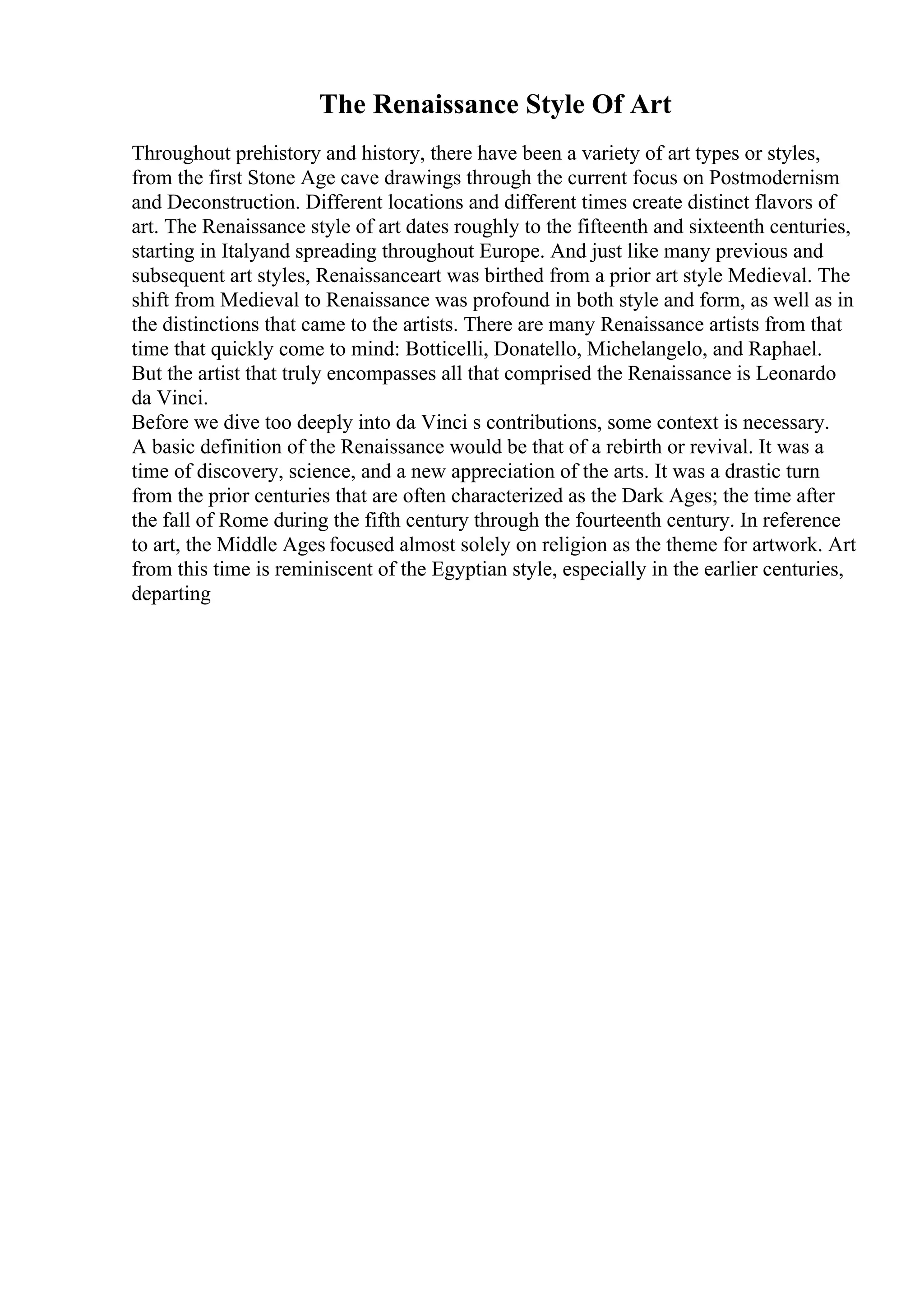 The Renaissance Style Of Art
Throughout prehistory and history, there have been a variety of art types or styles,
from the first Stone Age cave drawings through the current focus on Postmodernism
and Deconstruction. Different locations and different times create distinct flavors of
art. The Renaissance style of art dates roughly to the fifteenth and sixteenth centuries,
starting in Italyand spreading throughout Europe. And just like many previous and
subsequent art styles, Renaissanceart was birthed from a prior art style Medieval. The
shift from Medieval to Renaissance was profound in both style and form, as well as in
the distinctions that came to the artists. There are many Renaissance artists from that
time that quickly come to mind: Botticelli, Donatello, Michelangelo, and Raphael.
But the artist that truly encompasses all that comprised the Renaissance is Leonardo
da Vinci.
Before we dive too deeply into da Vinci s contributions, some context is necessary.
A basic definition of the Renaissance would be that of a rebirth or revival. It was a
time of discovery, science, and a new appreciation of the arts. It was a drastic turn
from the prior centuries that are often characterized as the Dark Ages; the time after
the fall of Rome during the fifth century through the fourteenth century. In reference
to art, the Middle Ages focused almost solely on religion as the theme for artwork. Art
from this time is reminiscent of the Egyptian style, especially in the earlier centuries,
departing
 