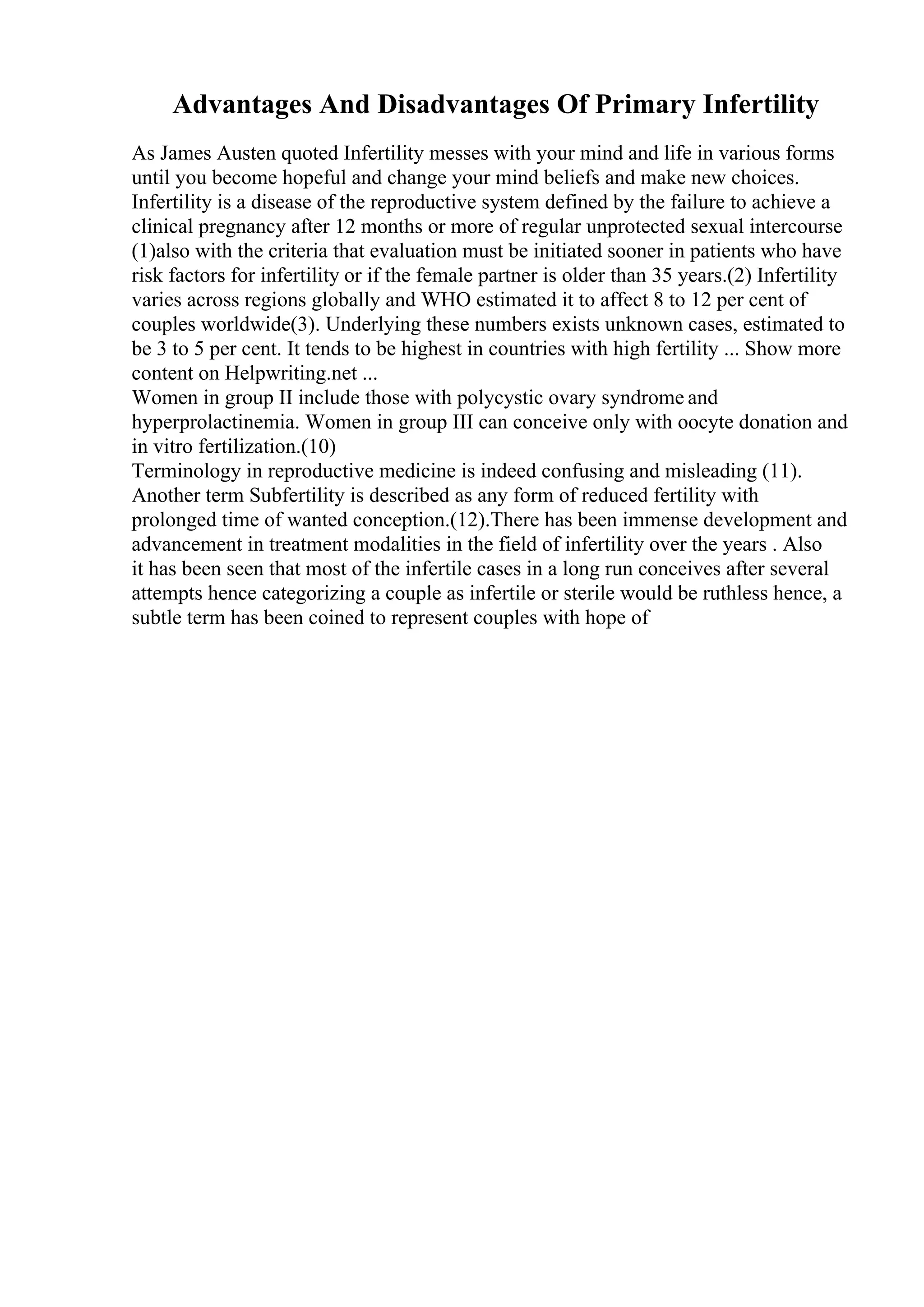 Advantages And Disadvantages Of Primary Infertility
As James Austen quoted Infertility messes with your mind and life in various forms
until you become hopeful and change your mind beliefs and make new choices.
Infertility is a disease of the reproductive system defined by the failure to achieve a
clinical pregnancy after 12 months or more of regular unprotected sexual intercourse
(1)also with the criteria that evaluation must be initiated sooner in patients who have
risk factors for infertility or if the female partner is older than 35 years.(2) Infertility
varies across regions globally and WHO estimated it to affect 8 to 12 per cent of
couples worldwide(3). Underlying these numbers exists unknown cases, estimated to
be 3 to 5 per cent. It tends to be highest in countries with high fertility ... Show more
content on Helpwriting.net ...
Women in group II include those with polycystic ovary syndrome and
hyperprolactinemia. Women in group III can conceive only with oocyte donation and
in vitro fertilization.(10)
Terminology in reproductive medicine is indeed confusing and misleading (11).
Another term Subfertility is described as any form of reduced fertility with
prolonged time of wanted conception.(12).There has been immense development and
advancement in treatment modalities in the field of infertility over the years . Also
it has been seen that most of the infertile cases in a long run conceives after several
attempts hence categorizing a couple as infertile or sterile would be ruthless hence, a
subtle term has been coined to represent couples with hope of
 