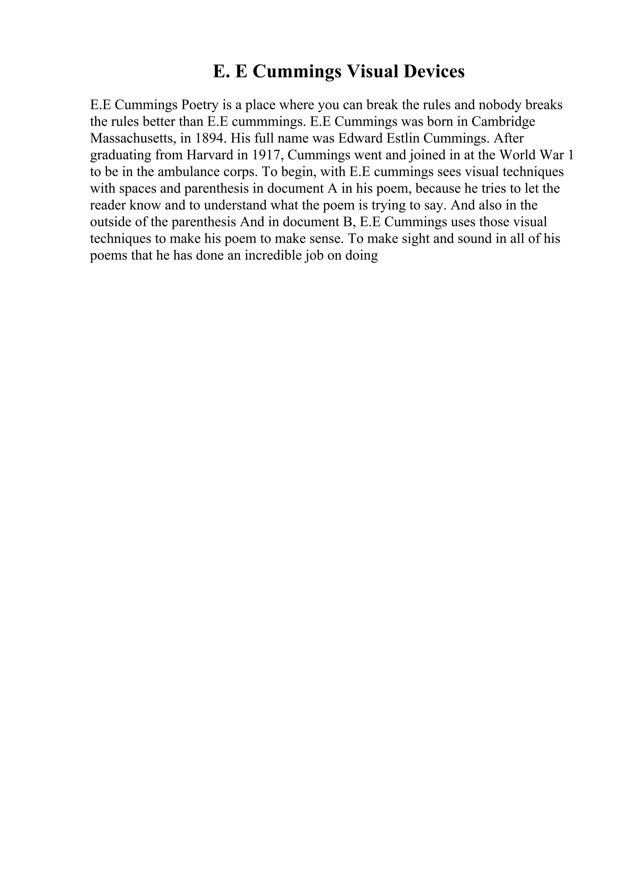 E. E Cummings Visual Devices
E.E Cummings Poetry is a place where you can break the rules and nobody breaks
the rules better than E.E cummmings. E.E Cummings was born in Cambridge
Massachusetts, in 1894. His full name was Edward Estlin Cummings. After
graduating from Harvard in 1917, Cummings went and joined in at the World War 1
to be in the ambulance corps. To begin, with E.E cummings sees visual techniques
with spaces and parenthesis in document A in his poem, because he tries to let the
reader know and to understand what the poem is trying to say. And also in the
outside of the parenthesis And in document B, E.E Cummings uses those visual
techniques to make his poem to make sense. To make sight and sound in all of his
poems that he has done an incredible job on doing
 