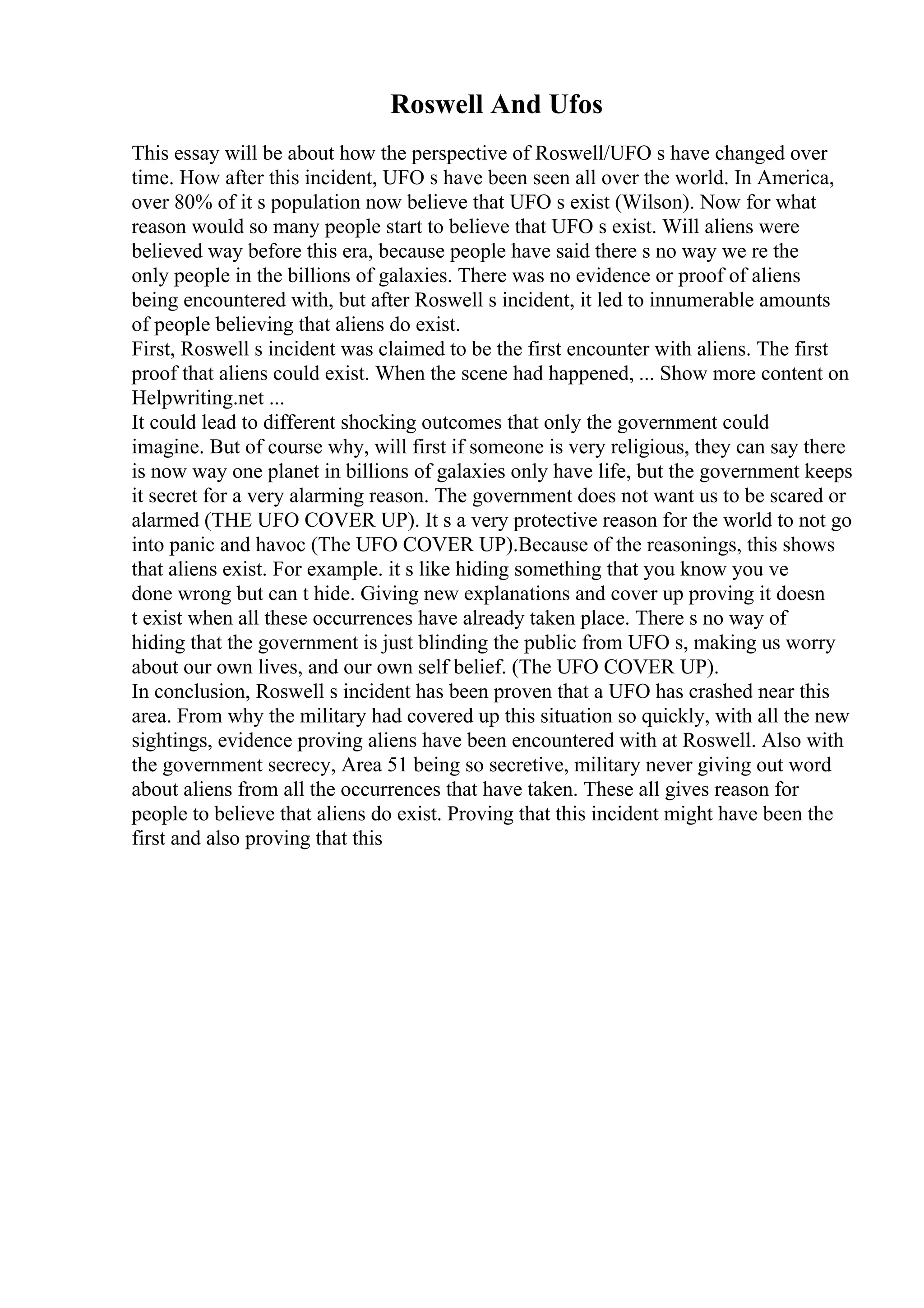 Roswell And Ufos
This essay will be about how the perspective of Roswell/UFO s have changed over
time. How after this incident, UFO s have been seen all over the world. In America,
over 80% of it s population now believe that UFO s exist (Wilson). Now for what
reason would so many people start to believe that UFO s exist. Will aliens were
believed way before this era, because people have said there s no way we re the
only people in the billions of galaxies. There was no evidence or proof of aliens
being encountered with, but after Roswell s incident, it led to innumerable amounts
of people believing that aliens do exist.
First, Roswell s incident was claimed to be the first encounter with aliens. The first
proof that aliens could exist. When the scene had happened, ... Show more content on
Helpwriting.net ...
It could lead to different shocking outcomes that only the government could
imagine. But of course why, will first if someone is very religious, they can say there
is now way one planet in billions of galaxies only have life, but the government keeps
it secret for a very alarming reason. The government does not want us to be scared or
alarmed (THE UFO COVER UP). It s a very protective reason for the world to not go
into panic and havoc (The UFO COVER UP).Because of the reasonings, this shows
that aliens exist. For example. it s like hiding something that you know you ve
done wrong but can t hide. Giving new explanations and cover up proving it doesn
t exist when all these occurrences have already taken place. There s no way of
hiding that the government is just blinding the public from UFO s, making us worry
about our own lives, and our own self belief. (The UFO COVER UP).
In conclusion, Roswell s incident has been proven that a UFO has crashed near this
area. From why the military had covered up this situation so quickly, with all the new
sightings, evidence proving aliens have been encountered with at Roswell. Also with
the government secrecy, Area 51 being so secretive, military never giving out word
about aliens from all the occurrences that have taken. These all gives reason for
people to believe that aliens do exist. Proving that this incident might have been the
first and also proving that this
 