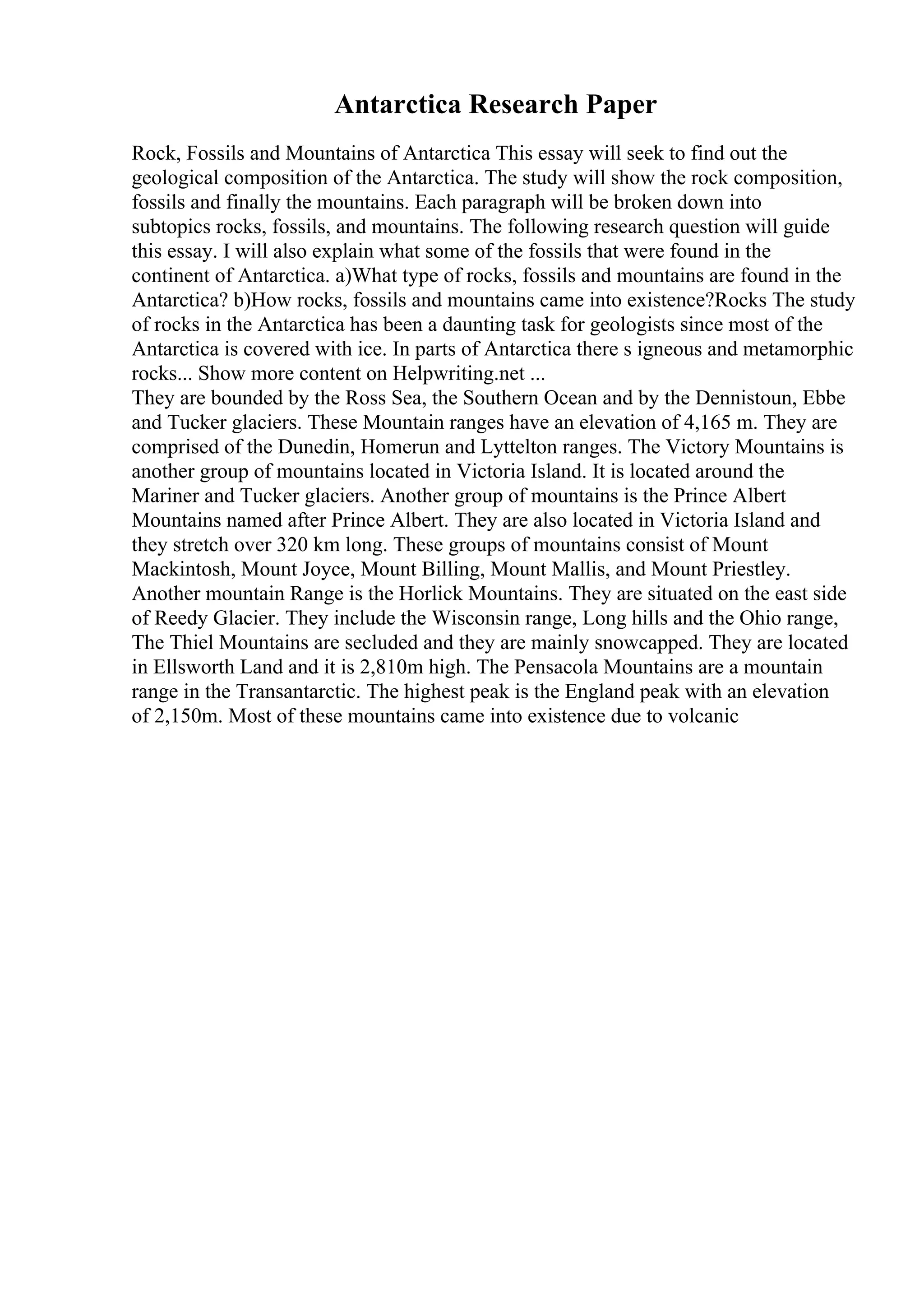 Antarctica Research Paper
Rock, Fossils and Mountains of Antarctica This essay will seek to find out the
geological composition of the Antarctica. The study will show the rock composition,
fossils and finally the mountains. Each paragraph will be broken down into
subtopics rocks, fossils, and mountains. The following research question will guide
this essay. I will also explain what some of the fossils that were found in the
continent of Antarctica. a)What type of rocks, fossils and mountains are found in the
Antarctica? b)How rocks, fossils and mountains came into existence?Rocks The study
of rocks in the Antarctica has been a daunting task for geologists since most of the
Antarctica is covered with ice. In parts of Antarctica there s igneous and metamorphic
rocks... Show more content on Helpwriting.net ...
They are bounded by the Ross Sea, the Southern Ocean and by the Dennistoun, Ebbe
and Tucker glaciers. These Mountain ranges have an elevation of 4,165 m. They are
comprised of the Dunedin, Homerun and Lyttelton ranges. The Victory Mountains is
another group of mountains located in Victoria Island. It is located around the
Mariner and Tucker glaciers. Another group of mountains is the Prince Albert
Mountains named after Prince Albert. They are also located in Victoria Island and
they stretch over 320 km long. These groups of mountains consist of Mount
Mackintosh, Mount Joyce, Mount Billing, Mount Mallis, and Mount Priestley.
Another mountain Range is the Horlick Mountains. They are situated on the east side
of Reedy Glacier. They include the Wisconsin range, Long hills and the Ohio range,
The Thiel Mountains are secluded and they are mainly snowcapped. They are located
in Ellsworth Land and it is 2,810m high. The Pensacola Mountains are a mountain
range in the Transantarctic. The highest peak is the England peak with an elevation
of 2,150m. Most of these mountains came into existence due to volcanic
 