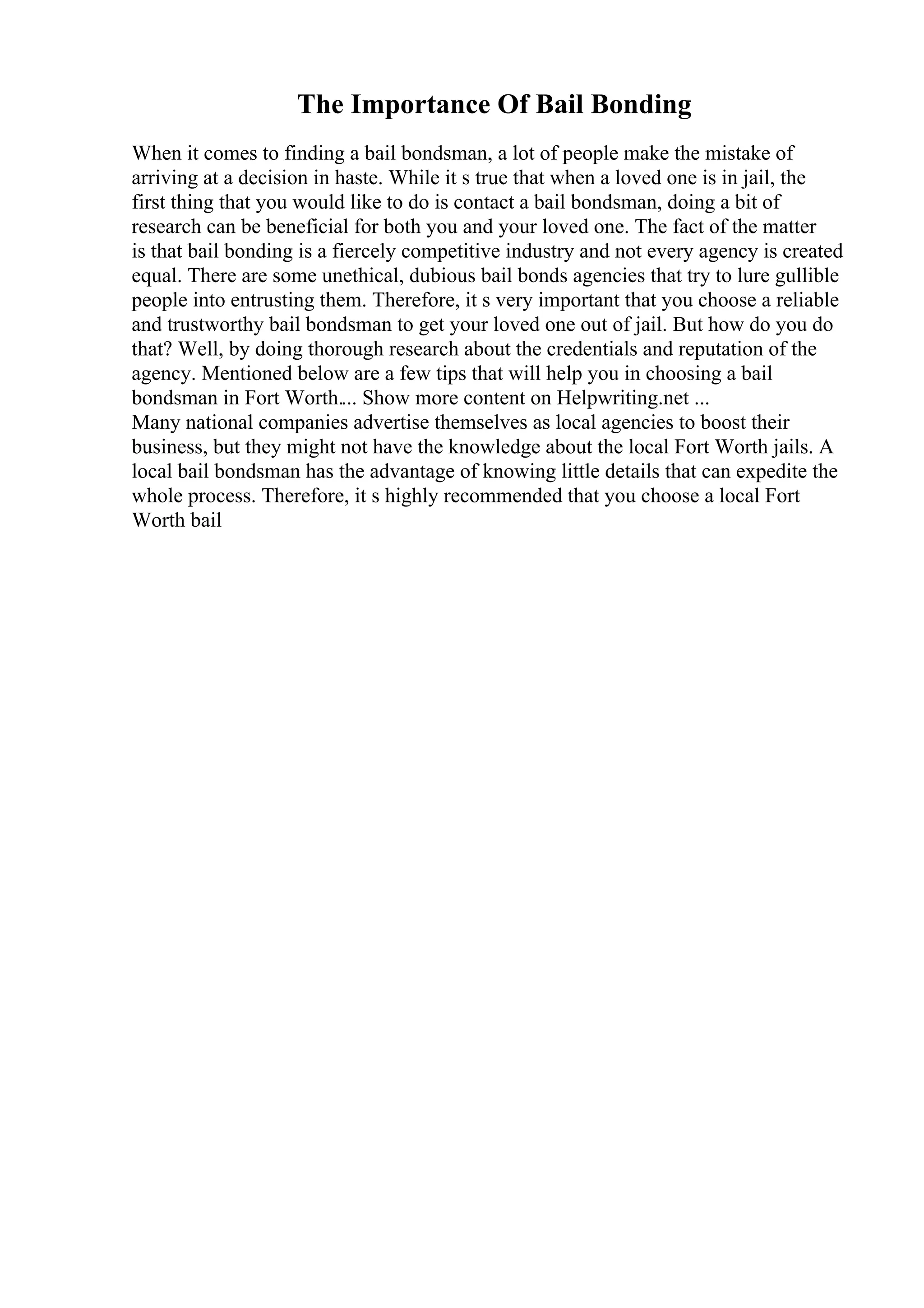 The Importance Of Bail Bonding
When it comes to finding a bail bondsman, a lot of people make the mistake of
arriving at a decision in haste. While it s true that when a loved one is in jail, the
first thing that you would like to do is contact a bail bondsman, doing a bit of
research can be beneficial for both you and your loved one. The fact of the matter
is that bail bonding is a fiercely competitive industry and not every agency is created
equal. There are some unethical, dubious bail bonds agencies that try to lure gullible
people into entrusting them. Therefore, it s very important that you choose a reliable
and trustworthy bail bondsman to get your loved one out of jail. But how do you do
that? Well, by doing thorough research about the credentials and reputation of the
agency. Mentioned below are a few tips that will help you in choosing a bail
bondsman in Fort Worth.... Show more content on Helpwriting.net ...
Many national companies advertise themselves as local agencies to boost their
business, but they might not have the knowledge about the local Fort Worth jails. A
local bail bondsman has the advantage of knowing little details that can expedite the
whole process. Therefore, it s highly recommended that you choose a local Fort
Worth bail
 