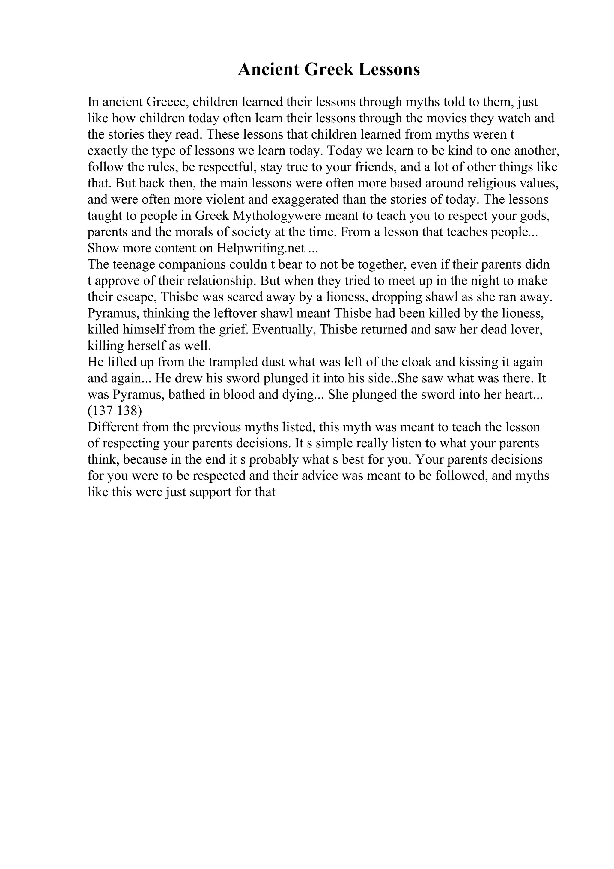 Ancient Greek Lessons
In ancient Greece, children learned their lessons through myths told to them, just
like how children today often learn their lessons through the movies they watch and
the stories they read. These lessons that children learned from myths weren t
exactly the type of lessons we learn today. Today we learn to be kind to one another,
follow the rules, be respectful, stay true to your friends, and a lot of other things like
that. But back then, the main lessons were often more based around religious values,
and were often more violent and exaggerated than the stories of today. The lessons
taught to people in Greek Mythologywere meant to teach you to respect your gods,
parents and the morals of society at the time. From a lesson that teaches people...
Show more content on Helpwriting.net ...
The teenage companions couldn t bear to not be together, even if their parents didn
t approve of their relationship. But when they tried to meet up in the night to make
their escape, Thisbe was scared away by a lioness, dropping shawl as she ran away.
Pyramus, thinking the leftover shawl meant Thisbe had been killed by the lioness,
killed himself from the grief. Eventually, Thisbe returned and saw her dead lover,
killing herself as well.
He lifted up from the trampled dust what was left of the cloak and kissing it again
and again... He drew his sword plunged it into his side..She saw what was there. It
was Pyramus, bathed in blood and dying... She plunged the sword into her heart...
(137 138)
Different from the previous myths listed, this myth was meant to teach the lesson
of respecting your parents decisions. It s simple really listen to what your parents
think, because in the end it s probably what s best for you. Your parents decisions
for you were to be respected and their advice was meant to be followed, and myths
like this were just support for that
 