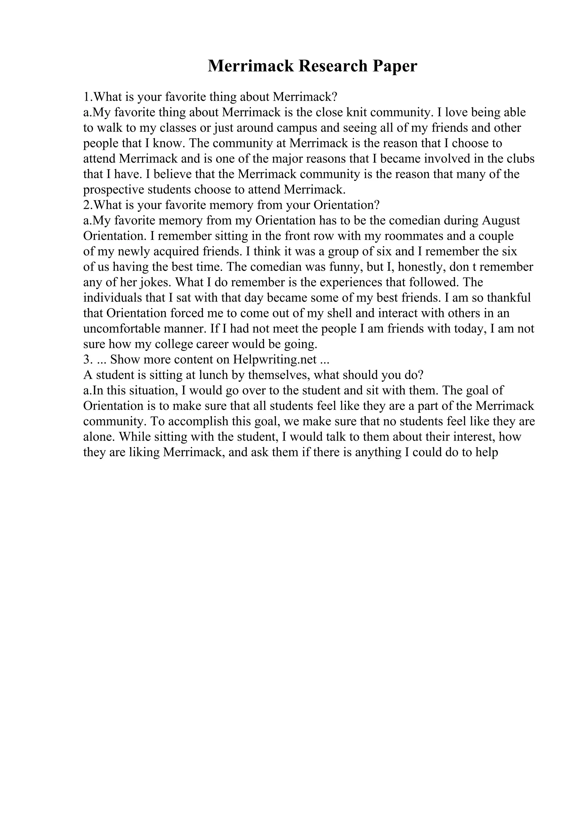 Merrimack Research Paper
1.What is your favorite thing about Merrimack?
a.My favorite thing about Merrimack is the close knit community. I love being able
to walk to my classes or just around campus and seeing all of my friends and other
people that I know. The community at Merrimack is the reason that I choose to
attend Merrimack and is one of the major reasons that I became involved in the clubs
that I have. I believe that the Merrimack community is the reason that many of the
prospective students choose to attend Merrimack.
2.What is your favorite memory from your Orientation?
a.My favorite memory from my Orientation has to be the comedian during August
Orientation. I remember sitting in the front row with my roommates and a couple
of my newly acquired friends. I think it was a group of six and I remember the six
of us having the best time. The comedian was funny, but I, honestly, don t remember
any of her jokes. What I do remember is the experiences that followed. The
individuals that I sat with that day became some of my best friends. I am so thankful
that Orientation forced me to come out of my shell and interact with others in an
uncomfortable manner. If I had not meet the people I am friends with today, I am not
sure how my college career would be going.
3. ... Show more content on Helpwriting.net ...
A student is sitting at lunch by themselves, what should you do?
a.In this situation, I would go over to the student and sit with them. The goal of
Orientation is to make sure that all students feel like they are a part of the Merrimack
community. To accomplish this goal, we make sure that no students feel like they are
alone. While sitting with the student, I would talk to them about their interest, how
they are liking Merrimack, and ask them if there is anything I could do to help
 