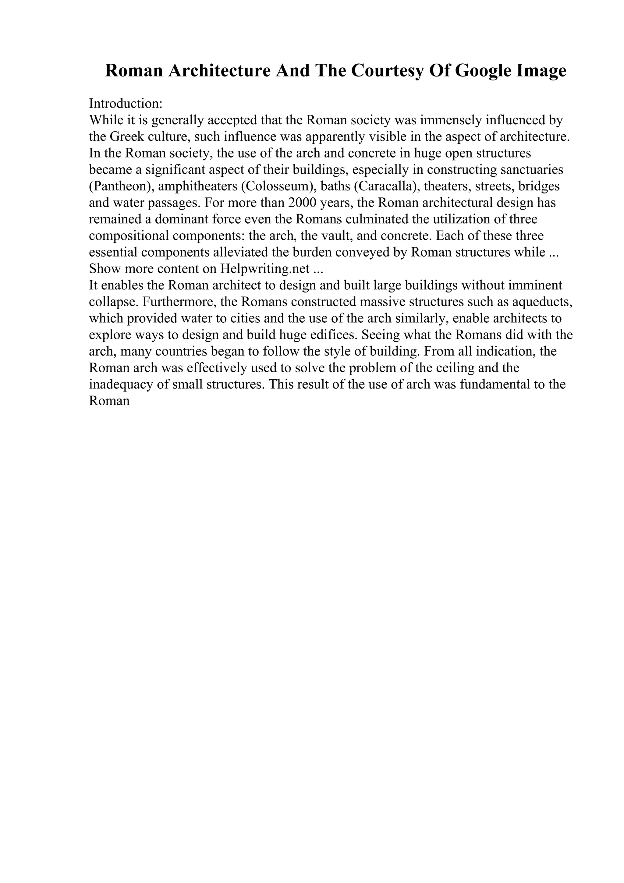 Roman Architecture And The Courtesy Of Google Image
Introduction:
While it is generally accepted that the Roman society was immensely influenced by
the Greek culture, such influence was apparently visible in the aspect of architecture.
In the Roman society, the use of the arch and concrete in huge open structures
became a significant aspect of their buildings, especially in constructing sanctuaries
(Pantheon), amphitheaters (Colosseum), baths (Caracalla), theaters, streets, bridges
and water passages. For more than 2000 years, the Roman architectural design has
remained a dominant force even the Romans culminated the utilization of three
compositional components: the arch, the vault, and concrete. Each of these three
essential components alleviated the burden conveyed by Roman structures while ...
Show more content on Helpwriting.net ...
It enables the Roman architect to design and built large buildings without imminent
collapse. Furthermore, the Romans constructed massive structures such as aqueducts,
which provided water to cities and the use of the arch similarly, enable architects to
explore ways to design and build huge edifices. Seeing what the Romans did with the
arch, many countries began to follow the style of building. From all indication, the
Roman arch was effectively used to solve the problem of the ceiling and the
inadequacy of small structures. This result of the use of arch was fundamental to the
Roman
 