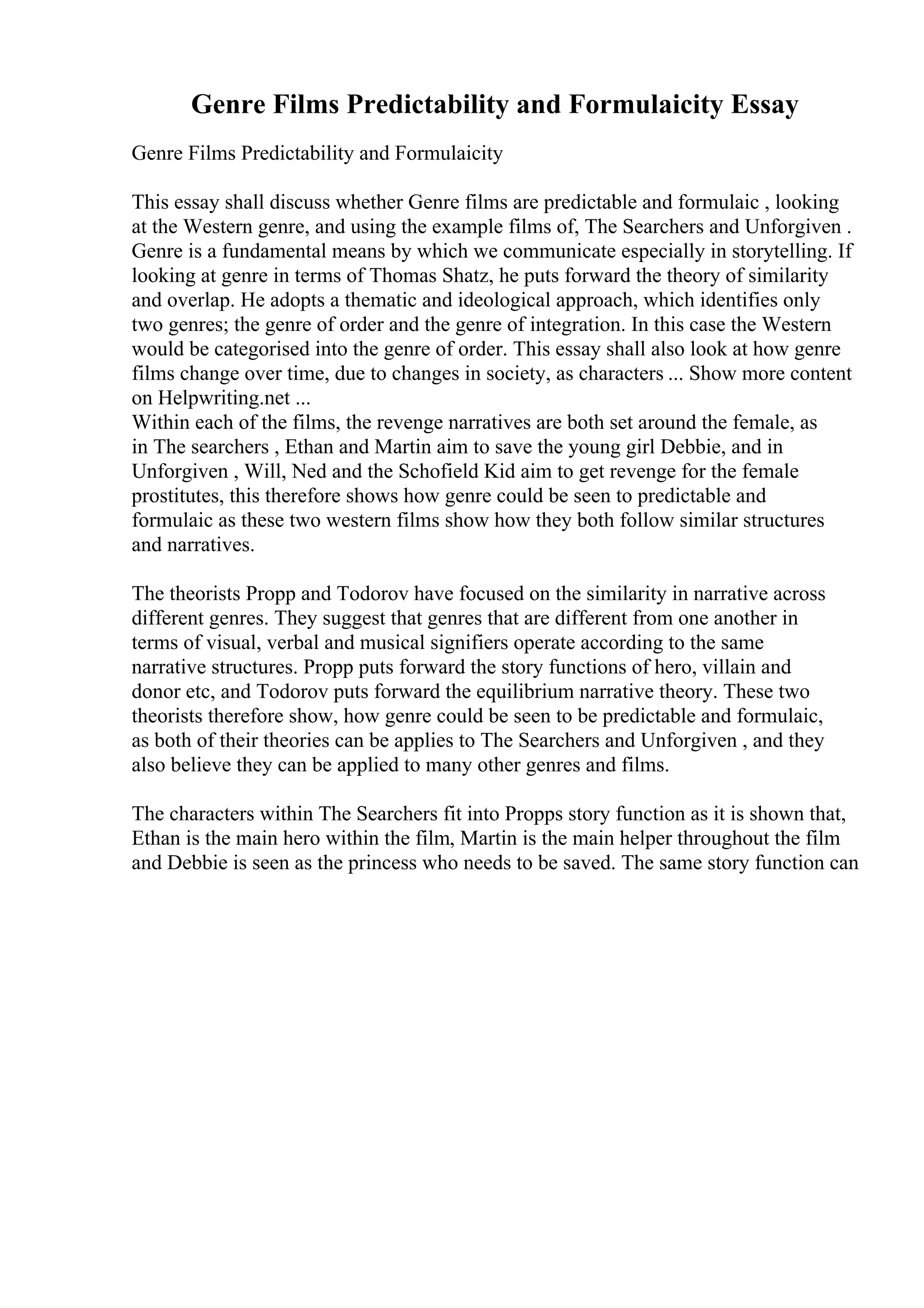 Genre Films Predictability and Formulaicity Essay
Genre Films Predictability and Formulaicity
This essay shall discuss whether Genre films are predictable and formulaic , looking
at the Western genre, and using the example films of, The Searchers and Unforgiven .
Genre is a fundamental means by which we communicate especially in storytelling. If
looking at genre in terms of Thomas Shatz, he puts forward the theory of similarity
and overlap. He adopts a thematic and ideological approach, which identifies only
two genres; the genre of order and the genre of integration. In this case the Western
would be categorised into the genre of order. This essay shall also look at how genre
films change over time, due to changes in society, as characters ... Show more content
on Helpwriting.net ...
Within each of the films, the revenge narratives are both set around the female, as
in The searchers , Ethan and Martin aim to save the young girl Debbie, and in
Unforgiven , Will, Ned and the Schofield Kid aim to get revenge for the female
prostitutes, this therefore shows how genre could be seen to predictable and
formulaic as these two western films show how they both follow similar structures
and narratives.
The theorists Propp and Todorov have focused on the similarity in narrative across
different genres. They suggest that genres that are different from one another in
terms of visual, verbal and musical signifiers operate according to the same
narrative structures. Propp puts forward the story functions of hero, villain and
donor etc, and Todorov puts forward the equilibrium narrative theory. These two
theorists therefore show, how genre could be seen to be predictable and formulaic,
as both of their theories can be applies to The Searchers and Unforgiven , and they
also believe they can be applied to many other genres and films.
The characters within The Searchers fit into Propps story function as it is shown that,
Ethan is the main hero within the film, Martin is the main helper throughout the film
and Debbie is seen as the princess who needs to be saved. The same story function can
 