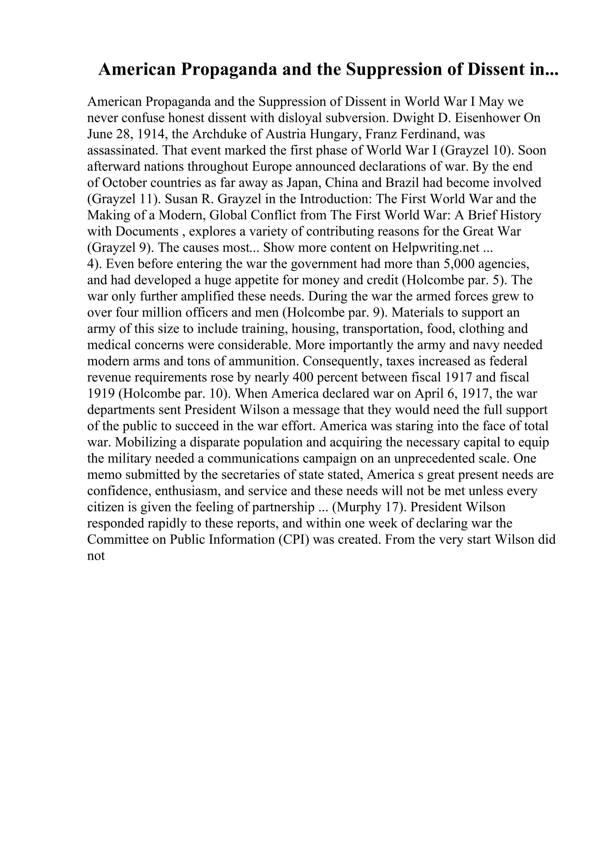 American Propaganda and the Suppression of Dissent in...
American Propaganda and the Suppression of Dissent in World War I May we
never confuse honest dissent with disloyal subversion. Dwight D. Eisenhower On
June 28, 1914, the Archduke of Austria Hungary, Franz Ferdinand, was
assassinated. That event marked the first phase of World War I (Grayzel 10). Soon
afterward nations throughout Europe announced declarations of war. By the end
of October countries as far away as Japan, China and Brazil had become involved
(Grayzel 11). Susan R. Grayzel in the Introduction: The First World War and the
Making of a Modern, Global Conflict from The First World War: A Brief History
with Documents , explores a variety of contributing reasons for the Great War
(Grayzel 9). The causes most... Show more content on Helpwriting.net ...
4). Even before entering the war the government had more than 5,000 agencies,
and had developed a huge appetite for money and credit (Holcombe par. 5). The
war only further amplified these needs. During the war the armed forces grew to
over four million officers and men (Holcombe par. 9). Materials to support an
army of this size to include training, housing, transportation, food, clothing and
medical concerns were considerable. More importantly the army and navy needed
modern arms and tons of ammunition. Consequently, taxes increased as federal
revenue requirements rose by nearly 400 percent between fiscal 1917 and fiscal
1919 (Holcombe par. 10). When America declared war on April 6, 1917, the war
departments sent President Wilson a message that they would need the full support
of the public to succeed in the war effort. America was staring into the face of total
war. Mobilizing a disparate population and acquiring the necessary capital to equip
the military needed a communications campaign on an unprecedented scale. One
memo submitted by the secretaries of state stated, America s great present needs are
confidence, enthusiasm, and service and these needs will not be met unless every
citizen is given the feeling of partnership ... (Murphy 17). President Wilson
responded rapidly to these reports, and within one week of declaring war the
Committee on Public Information (CPI) was created. From the very start Wilson did
not
 