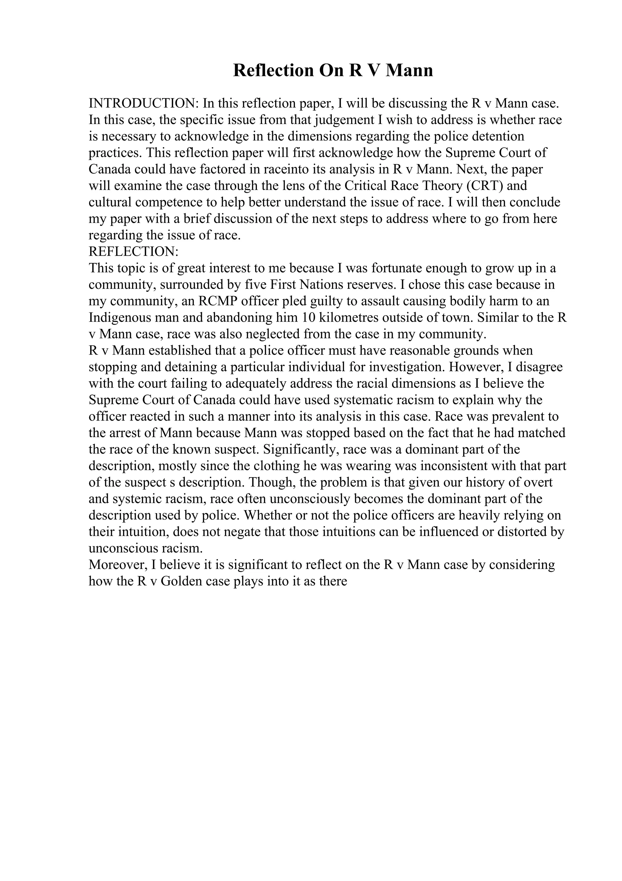 Reflection On R V Mann
INTRODUCTION: In this reflection paper, I will be discussing the R v Mann case.
In this case, the specific issue from that judgement I wish to address is whether race
is necessary to acknowledge in the dimensions regarding the police detention
practices. This reflection paper will first acknowledge how the Supreme Court of
Canada could have factored in raceinto its analysis in R v Mann. Next, the paper
will examine the case through the lens of the Critical Race Theory (CRT) and
cultural competence to help better understand the issue of race. I will then conclude
my paper with a brief discussion of the next steps to address where to go from here
regarding the issue of race.
REFLECTION:
This topic is of great interest to me because I was fortunate enough to grow up in a
community, surrounded by five First Nations reserves. I chose this case because in
my community, an RCMP officer pled guilty to assault causing bodily harm to an
Indigenous man and abandoning him 10 kilometres outside of town. Similar to the R
v Mann case, race was also neglected from the case in my community.
R v Mann established that a police officer must have reasonable grounds when
stopping and detaining a particular individual for investigation. However, I disagree
with the court failing to adequately address the racial dimensions as I believe the
Supreme Court of Canada could have used systematic racism to explain why the
officer reacted in such a manner into its analysis in this case. Race was prevalent to
the arrest of Mann because Mann was stopped based on the fact that he had matched
the race of the known suspect. Significantly, race was a dominant part of the
description, mostly since the clothing he was wearing was inconsistent with that part
of the suspect s description. Though, the problem is that given our history of overt
and systemic racism, race often unconsciously becomes the dominant part of the
description used by police. Whether or not the police officers are heavily relying on
their intuition, does not negate that those intuitions can be influenced or distorted by
unconscious racism.
Moreover, I believe it is significant to reflect on the R v Mann case by considering
how the R v Golden case plays into it as there
 