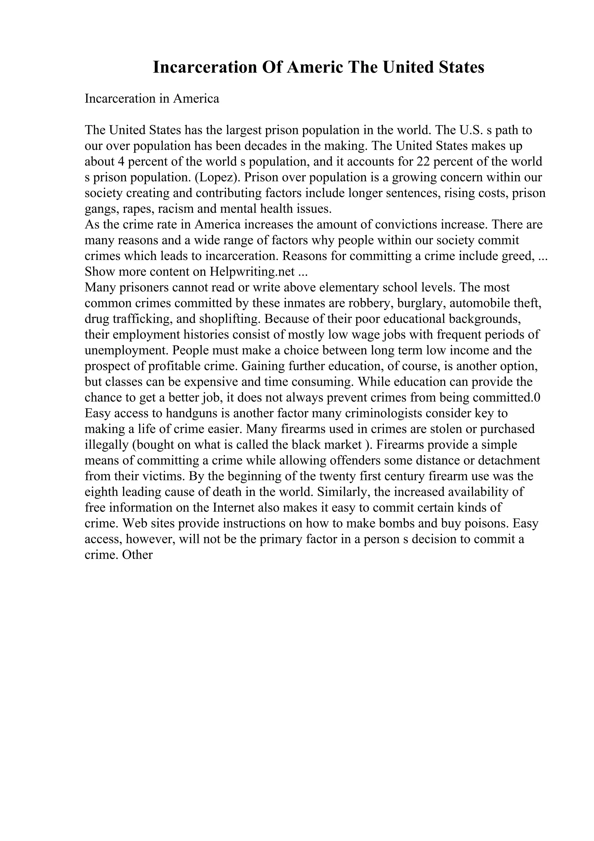 Incarceration Of Americ The United States
Incarceration in America
The United States has the largest prison population in the world. The U.S. s path to
our over population has been decades in the making. The United States makes up
about 4 percent of the world s population, and it accounts for 22 percent of the world
s prison population. (Lopez). Prison over population is a growing concern within our
society creating and contributing factors include longer sentences, rising costs, prison
gangs, rapes, racism and mental health issues.
As the crime rate in America increases the amount of convictions increase. There are
many reasons and a wide range of factors why people within our society commit
crimes which leads to incarceration. Reasons for committing a crime include greed, ...
Show more content on Helpwriting.net ...
Many prisoners cannot read or write above elementary school levels. The most
common crimes committed by these inmates are robbery, burglary, automobile theft,
drug trafficking, and shoplifting. Because of their poor educational backgrounds,
their employment histories consist of mostly low wage jobs with frequent periods of
unemployment. People must make a choice between long term low income and the
prospect of profitable crime. Gaining further education, of course, is another option,
but classes can be expensive and time consuming. While education can provide the
chance to get a better job, it does not always prevent crimes from being committed.0
Easy access to handguns is another factor many criminologists consider key to
making a life of crime easier. Many firearms used in crimes are stolen or purchased
illegally (bought on what is called the black market ). Firearms provide a simple
means of committing a crime while allowing offenders some distance or detachment
from their victims. By the beginning of the twenty first century firearm use was the
eighth leading cause of death in the world. Similarly, the increased availability of
free information on the Internet also makes it easy to commit certain kinds of
crime. Web sites provide instructions on how to make bombs and buy poisons. Easy
access, however, will not be the primary factor in a person s decision to commit a
crime. Other
 