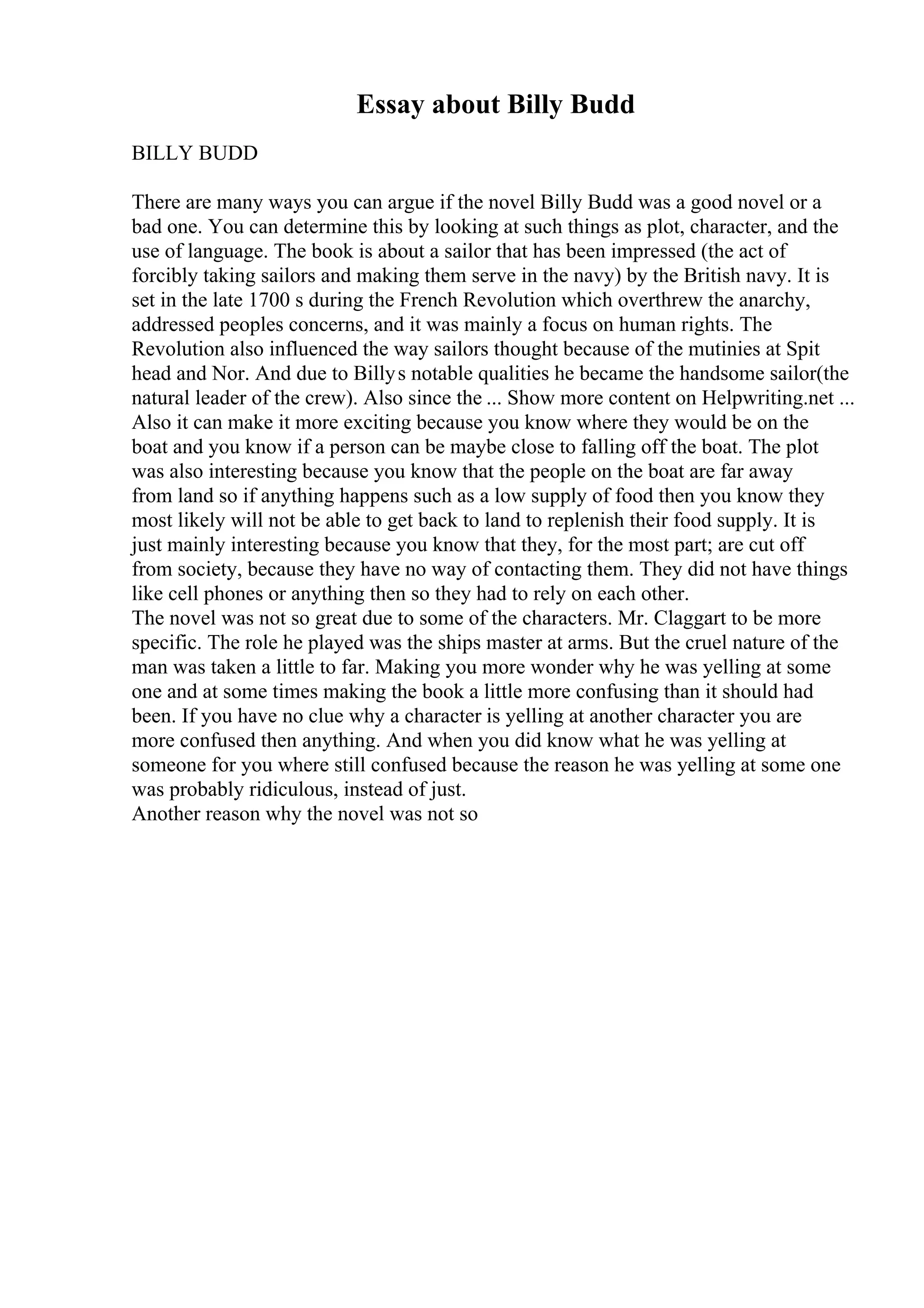 Essay about Billy Budd
BILLY BUDD
There are many ways you can argue if the novel Billy Budd was a good novel or a
bad one. You can determine this by looking at such things as plot, character, and the
use of language. The book is about a sailor that has been impressed (the act of
forcibly taking sailors and making them serve in the navy) by the British navy. It is
set in the late 1700 s during the French Revolution which overthrew the anarchy,
addressed peoples concerns, and it was mainly a focus on human rights. The
Revolution also influenced the way sailors thought because of the mutinies at Spit
head and Nor. And due to Billys notable qualities he became the handsome sailor(the
natural leader of the crew). Also since the ... Show more content on Helpwriting.net ...
Also it can make it more exciting because you know where they would be on the
boat and you know if a person can be maybe close to falling off the boat. The plot
was also interesting because you know that the people on the boat are far away
from land so if anything happens such as a low supply of food then you know they
most likely will not be able to get back to land to replenish their food supply. It is
just mainly interesting because you know that they, for the most part; are cut off
from society, because they have no way of contacting them. They did not have things
like cell phones or anything then so they had to rely on each other.
The novel was not so great due to some of the characters. Mr. Claggart to be more
specific. The role he played was the ships master at arms. But the cruel nature of the
man was taken a little to far. Making you more wonder why he was yelling at some
one and at some times making the book a little more confusing than it should had
been. If you have no clue why a character is yelling at another character you are
more confused then anything. And when you did know what he was yelling at
someone for you where still confused because the reason he was yelling at some one
was probably ridiculous, instead of just.
Another reason why the novel was not so
 