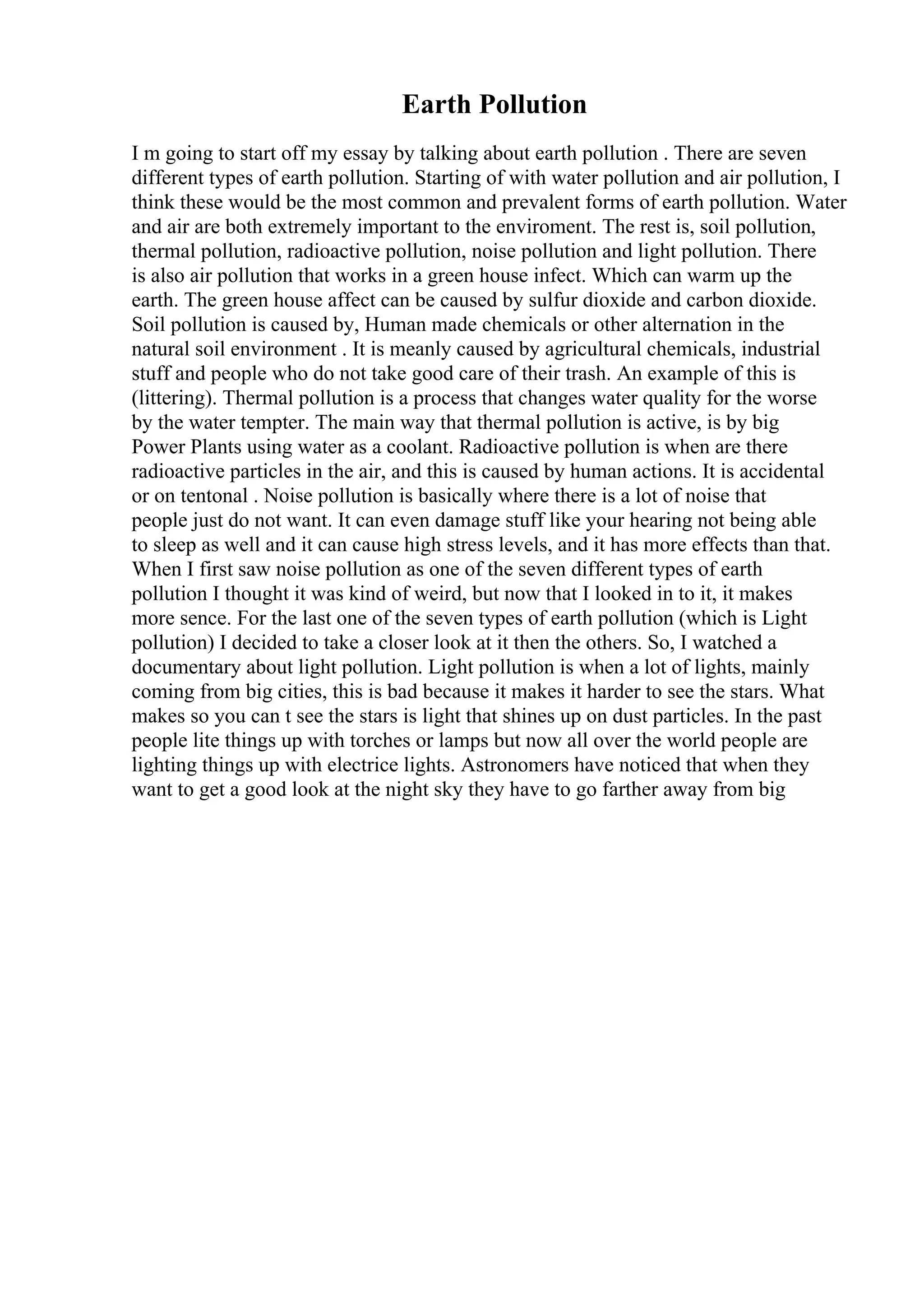 Earth Pollution
I m going to start off my essay by talking about earth pollution . There are seven
different types of earth pollution. Starting of with water pollution and air pollution, I
think these would be the most common and prevalent forms of earth pollution. Water
and air are both extremely important to the enviroment. The rest is, soil pollution,
thermal pollution, radioactive pollution, noise pollution and light pollution. There
is also air pollution that works in a green house infect. Which can warm up the
earth. The green house affect can be caused by sulfur dioxide and carbon dioxide.
Soil pollution is caused by, Human made chemicals or other alternation in the
natural soil environment . It is meanly caused by agricultural chemicals, industrial
stuff and people who do not take good care of their trash. An example of this is
(littering). Thermal pollution is a process that changes water quality for the worse
by the water tempter. The main way that thermal pollution is active, is by big
Power Plants using water as a coolant. Radioactive pollution is when are there
radioactive particles in the air, and this is caused by human actions. It is accidental
or on tentonal . Noise pollution is basically where there is a lot of noise that
people just do not want. It can even damage stuff like your hearing not being able
to sleep as well and it can cause high stress levels, and it has more effects than that.
When I first saw noise pollution as one of the seven different types of earth
pollution I thought it was kind of weird, but now that I looked in to it, it makes
more sence. For the last one of the seven types of earth pollution (which is Light
pollution) I decided to take a closer look at it then the others. So, I watched a
documentary about light pollution. Light pollution is when a lot of lights, mainly
coming from big cities, this is bad because it makes it harder to see the stars. What
makes so you can t see the stars is light that shines up on dust particles. In the past
people lite things up with torches or lamps but now all over the world people are
lighting things up with electrice lights. Astronomers have noticed that when they
want to get a good look at the night sky they have to go farther away from big
 