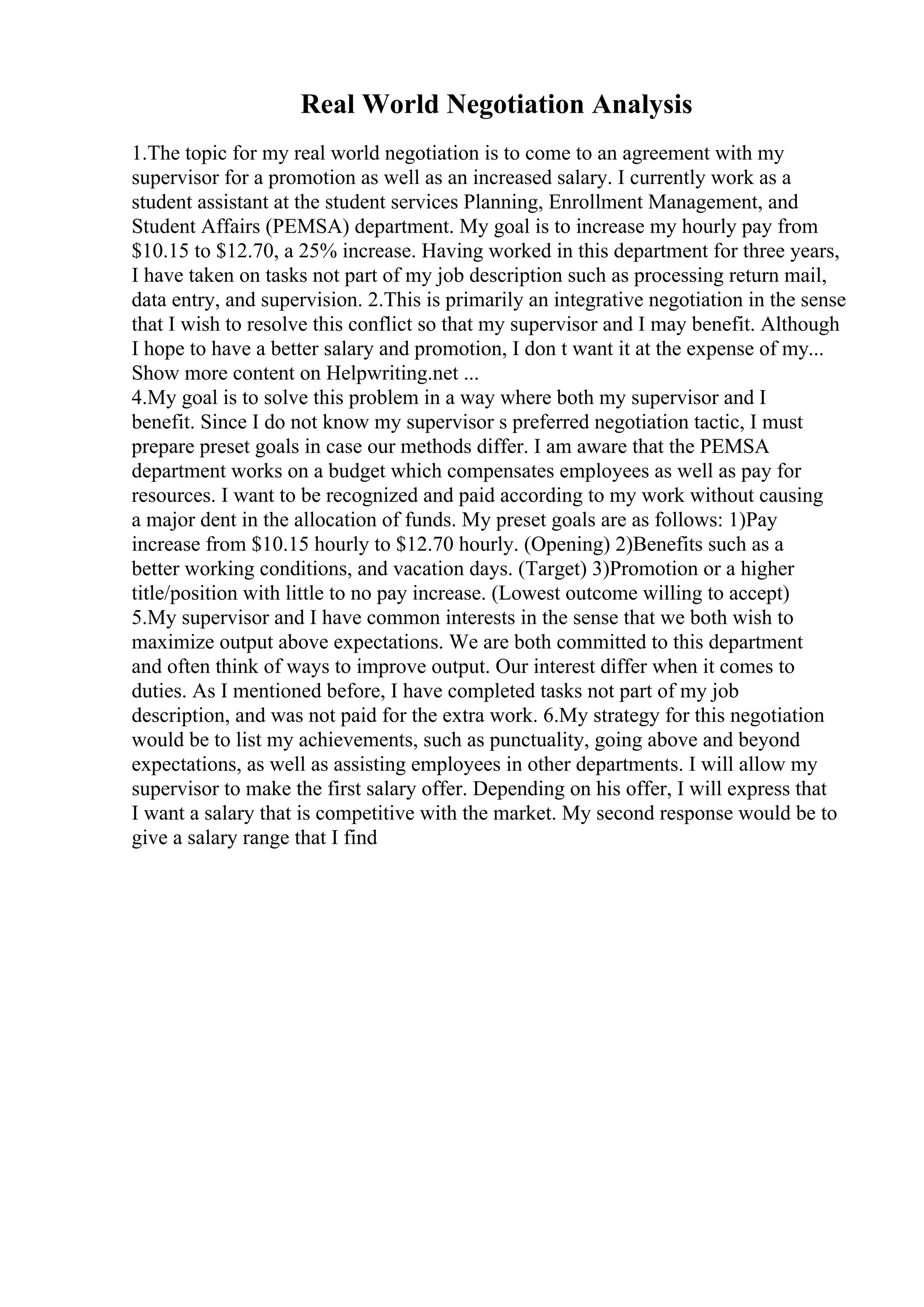 Real World Negotiation Analysis
1.The topic for my real world negotiation is to come to an agreement with my
supervisor for a promotion as well as an increased salary. I currently work as a
student assistant at the student services Planning, Enrollment Management, and
Student Affairs (PEMSA) department. My goal is to increase my hourly pay from
$10.15 to $12.70, a 25% increase. Having worked in this department for three years,
I have taken on tasks not part of my job description such as processing return mail,
data entry, and supervision. 2.This is primarily an integrative negotiation in the sense
that I wish to resolve this conflict so that my supervisor and I may benefit. Although
I hope to have a better salary and promotion, I don t want it at the expense of my...
Show more content on Helpwriting.net ...
4.My goal is to solve this problem in a way where both my supervisor and I
benefit. Since I do not know my supervisor s preferred negotiation tactic, I must
prepare preset goals in case our methods differ. I am aware that the PEMSA
department works on a budget which compensates employees as well as pay for
resources. I want to be recognized and paid according to my work without causing
a major dent in the allocation of funds. My preset goals are as follows: 1)Pay
increase from $10.15 hourly to $12.70 hourly. (Opening) 2)Benefits such as a
better working conditions, and vacation days. (Target) 3)Promotion or a higher
title/position with little to no pay increase. (Lowest outcome willing to accept)
5.My supervisor and I have common interests in the sense that we both wish to
maximize output above expectations. We are both committed to this department
and often think of ways to improve output. Our interest differ when it comes to
duties. As I mentioned before, I have completed tasks not part of my job
description, and was not paid for the extra work. 6.My strategy for this negotiation
would be to list my achievements, such as punctuality, going above and beyond
expectations, as well as assisting employees in other departments. I will allow my
supervisor to make the first salary offer. Depending on his offer, I will express that
I want a salary that is competitive with the market. My second response would be to
give a salary range that I find
 