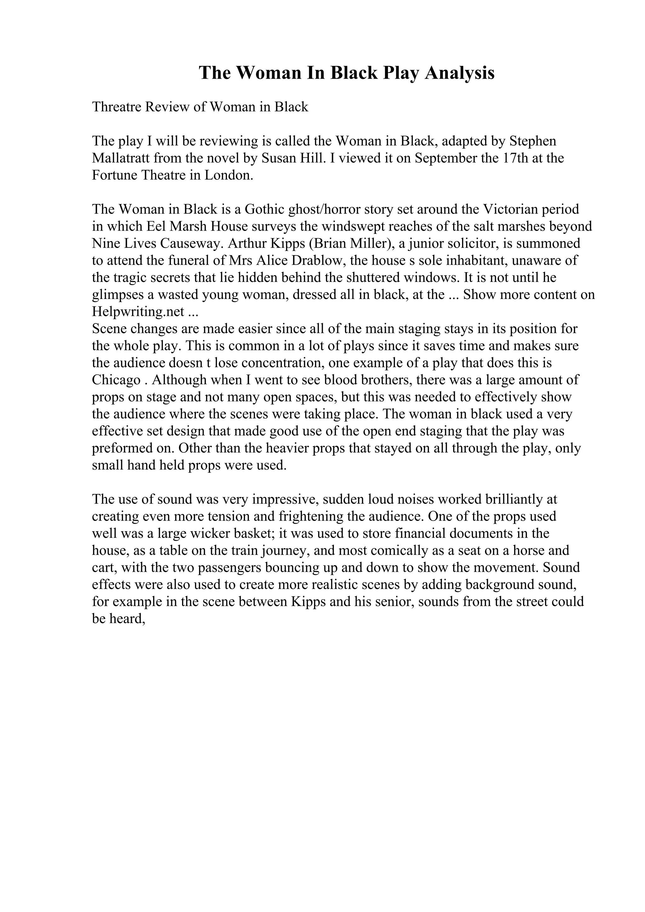 The Woman In Black Play Analysis
Threatre Review of Woman in Black
The play I will be reviewing is called the Woman in Black, adapted by Stephen
Mallatratt from the novel by Susan Hill. I viewed it on September the 17th at the
Fortune Theatre in London.
The Woman in Black is a Gothic ghost/horror story set around the Victorian period
in which Eel Marsh House surveys the windswept reaches of the salt marshes beyond
Nine Lives Causeway. Arthur Kipps (Brian Miller), a junior solicitor, is summoned
to attend the funeral of Mrs Alice Drablow, the house s sole inhabitant, unaware of
the tragic secrets that lie hidden behind the shuttered windows. It is not until he
glimpses a wasted young woman, dressed all in black, at the ... Show more content on
Helpwriting.net ...
Scene changes are made easier since all of the main staging stays in its position for
the whole play. This is common in a lot of plays since it saves time and makes sure
the audience doesn t lose concentration, one example of a play that does this is
Chicago . Although when I went to see blood brothers, there was a large amount of
props on stage and not many open spaces, but this was needed to effectively show
the audience where the scenes were taking place. The woman in black used a very
effective set design that made good use of the open end staging that the play was
preformed on. Other than the heavier props that stayed on all through the play, only
small hand held props were used.
The use of sound was very impressive, sudden loud noises worked brilliantly at
creating even more tension and frightening the audience. One of the props used
well was a large wicker basket; it was used to store financial documents in the
house, as a table on the train journey, and most comically as a seat on a horse and
cart, with the two passengers bouncing up and down to show the movement. Sound
effects were also used to create more realistic scenes by adding background sound,
for example in the scene between Kipps and his senior, sounds from the street could
be heard,
 