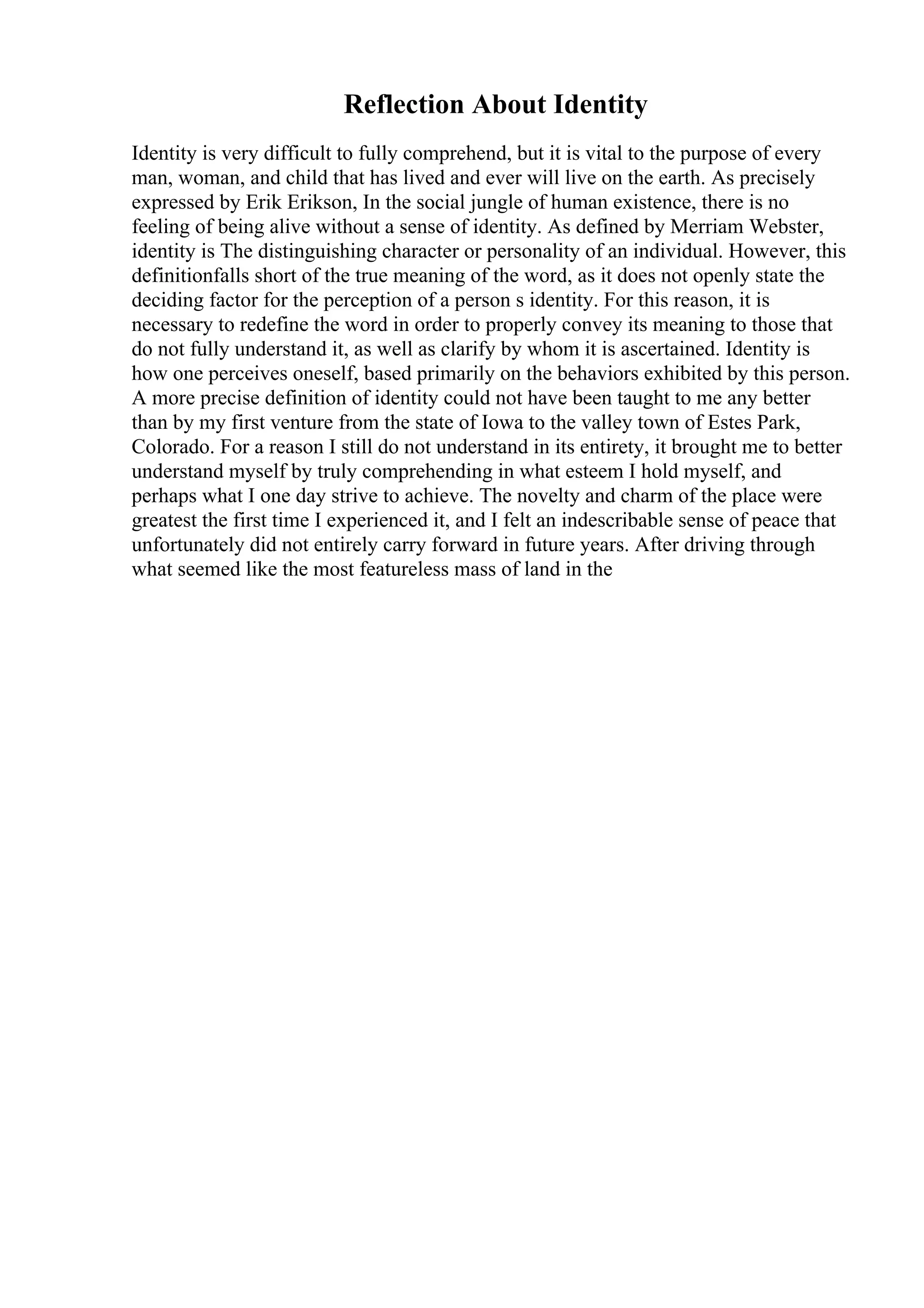 Reflection About Identity
Identity is very difficult to fully comprehend, but it is vital to the purpose of every
man, woman, and child that has lived and ever will live on the earth. As precisely
expressed by Erik Erikson, In the social jungle of human existence, there is no
feeling of being alive without a sense of identity. As defined by Merriam Webster,
identity is The distinguishing character or personality of an individual. However, this
definitionfalls short of the true meaning of the word, as it does not openly state the
deciding factor for the perception of a person s identity. For this reason, it is
necessary to redefine the word in order to properly convey its meaning to those that
do not fully understand it, as well as clarify by whom it is ascertained. Identity is
how one perceives oneself, based primarily on the behaviors exhibited by this person.
A more precise definition of identity could not have been taught to me any better
than by my first venture from the state of Iowa to the valley town of Estes Park,
Colorado. For a reason I still do not understand in its entirety, it brought me to better
understand myself by truly comprehending in what esteem I hold myself, and
perhaps what I one day strive to achieve. The novelty and charm of the place were
greatest the first time I experienced it, and I felt an indescribable sense of peace that
unfortunately did not entirely carry forward in future years. After driving through
what seemed like the most featureless mass of land in the
 