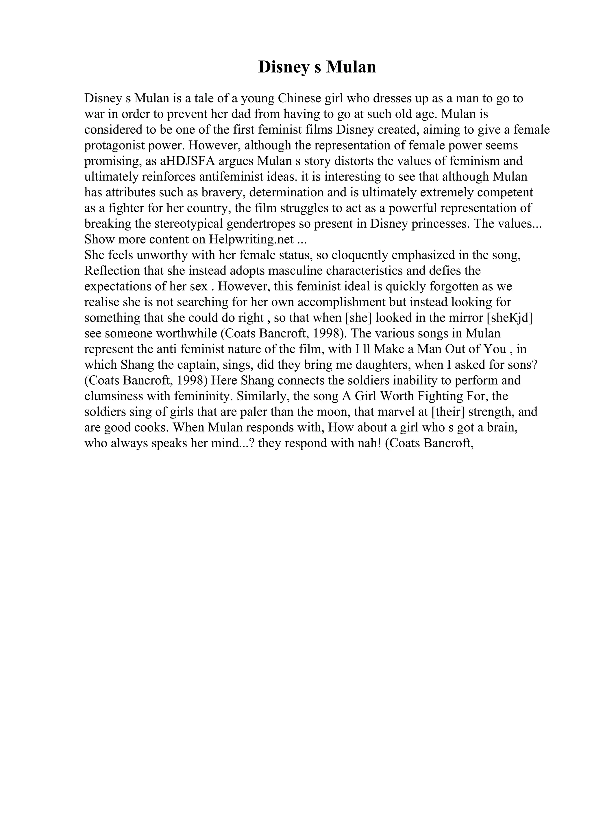 Disney s Mulan
Disney s Mulan is a tale of a young Chinese girl who dresses up as a man to go to
war in order to prevent her dad from having to go at such old age. Mulan is
considered to be one of the first feminist films Disney created, aiming to give a female
protagonist power. However, although the representation of female power seems
promising, as aHDJSFA argues Mulan s story distorts the values of feminism and
ultimately reinforces antifeminist ideas. it is interesting to see that although Mulan
has attributes such as bravery, determination and is ultimately extremely competent
as a fighter for her country, the film struggles to act as a powerful representation of
breaking the stereotypical gendertropes so present in Disney princesses. The values...
Show more content on Helpwriting.net ...
She feels unworthy with her female status, so eloquently emphasized in the song,
Reflection that she instead adopts masculine characteristics and defies the
expectations of her sex . However, this feminist ideal is quickly forgotten as we
realise she is not searching for her own accomplishment but instead looking for
something that she could do right , so that when [she] looked in the mirror [sheКјd]
see someone worthwhile (Coats Bancroft, 1998). The various songs in Mulan
represent the anti feminist nature of the film, with I ll Make a Man Out of You , in
which Shang the captain, sings, did they bring me daughters, when I asked for sons?
(Coats Bancroft, 1998) Here Shang connects the soldiers inability to perform and
clumsiness with femininity. Similarly, the song A Girl Worth Fighting For, the
soldiers sing of girls that are paler than the moon, that marvel at [their] strength, and
are good cooks. When Mulan responds with, How about a girl who s got a brain,
who always speaks her mind...? they respond with nah! (Coats Bancroft,
 
