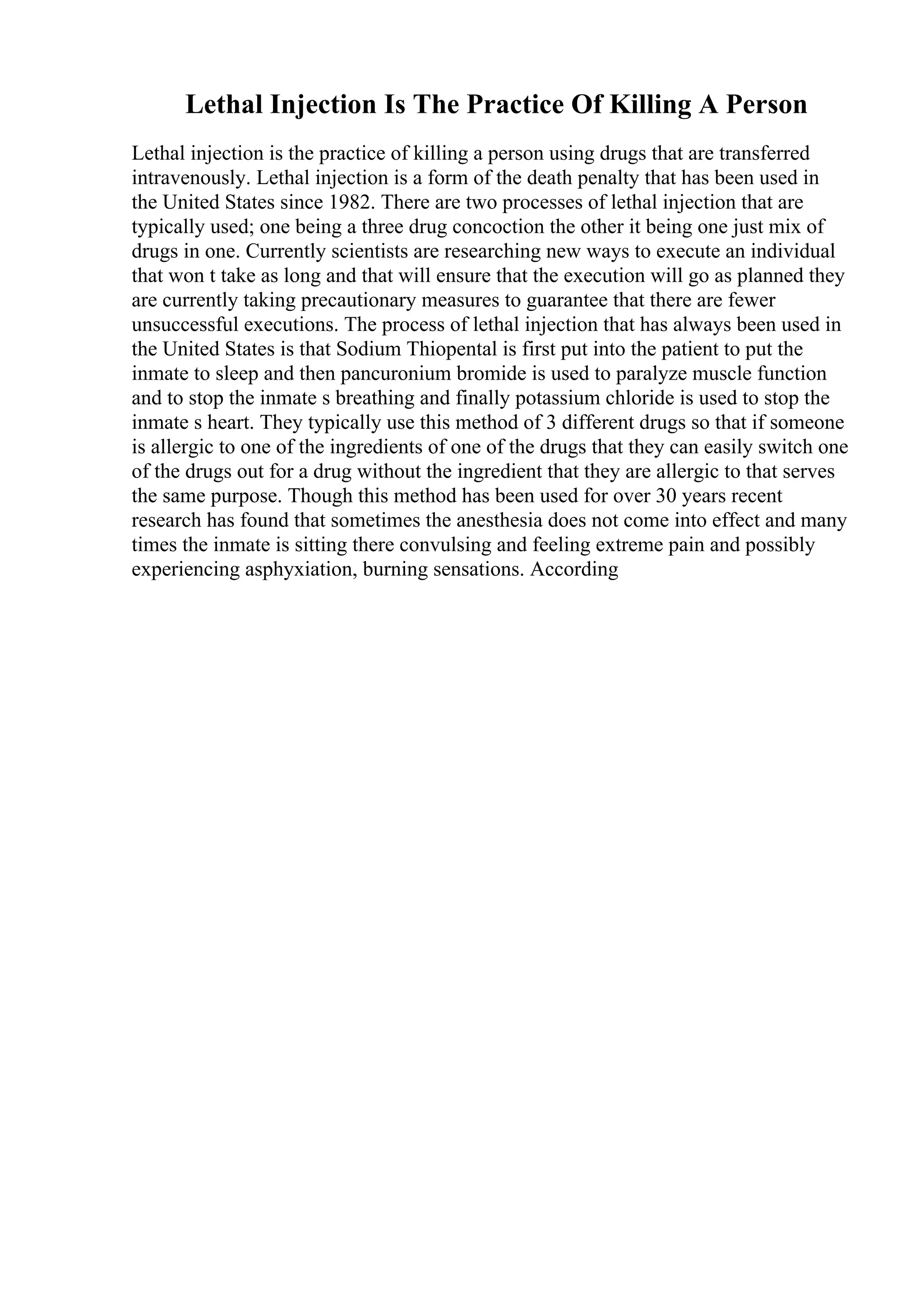 Lethal Injection Is The Practice Of Killing A Person
Lethal injection is the practice of killing a person using drugs that are transferred
intravenously. Lethal injection is a form of the death penalty that has been used in
the United States since 1982. There are two processes of lethal injection that are
typically used; one being a three drug concoction the other it being one just mix of
drugs in one. Currently scientists are researching new ways to execute an individual
that won t take as long and that will ensure that the execution will go as planned they
are currently taking precautionary measures to guarantee that there are fewer
unsuccessful executions. The process of lethal injection that has always been used in
the United States is that Sodium Thiopental is first put into the patient to put the
inmate to sleep and then pancuronium bromide is used to paralyze muscle function
and to stop the inmate s breathing and finally potassium chloride is used to stop the
inmate s heart. They typically use this method of 3 different drugs so that if someone
is allergic to one of the ingredients of one of the drugs that they can easily switch one
of the drugs out for a drug without the ingredient that they are allergic to that serves
the same purpose. Though this method has been used for over 30 years recent
research has found that sometimes the anesthesia does not come into effect and many
times the inmate is sitting there convulsing and feeling extreme pain and possibly
experiencing asphyxiation, burning sensations. According
 