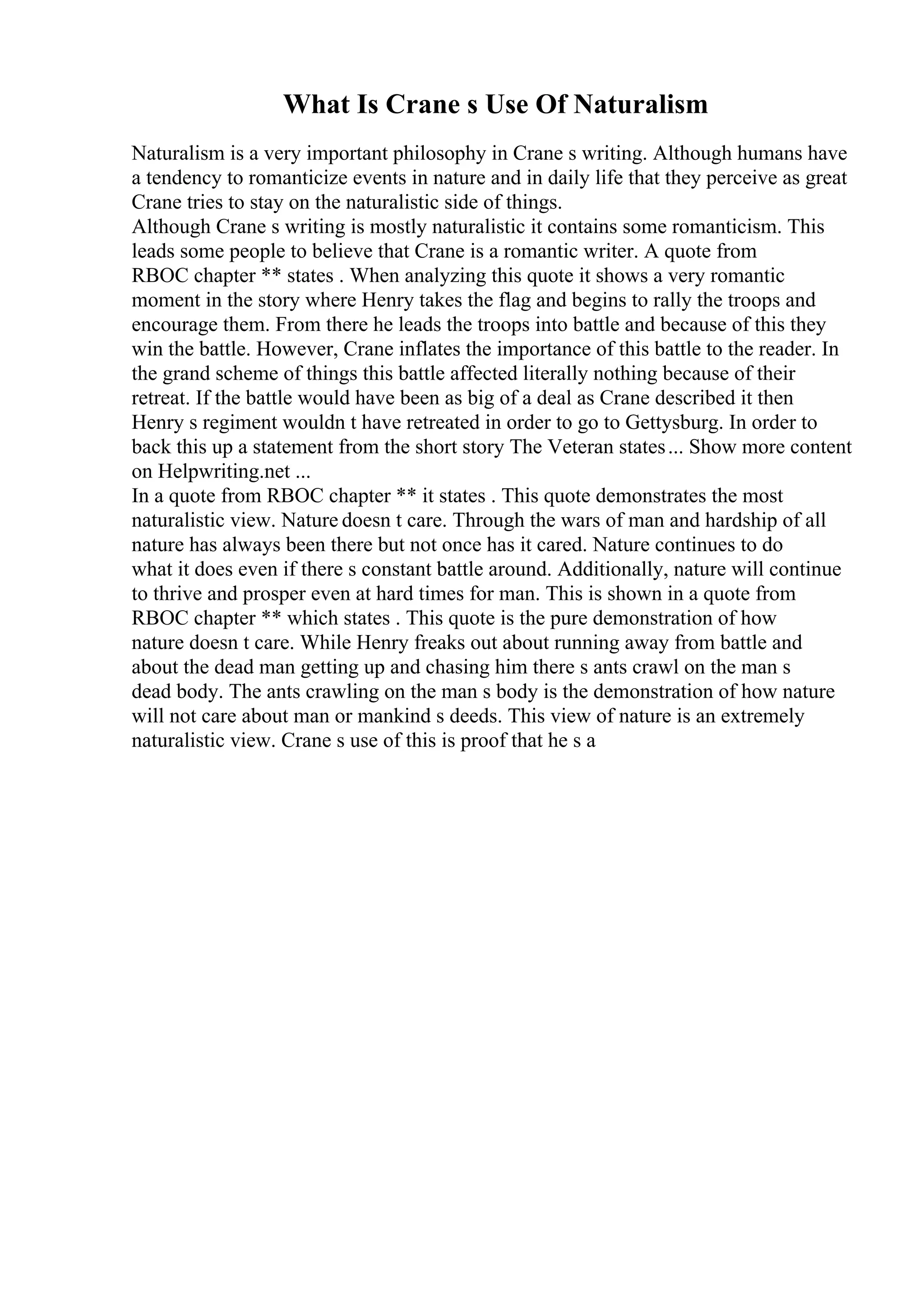 What Is Crane s Use Of Naturalism
Naturalism is a very important philosophy in Crane s writing. Although humans have
a tendency to romanticize events in nature and in daily life that they perceive as great
Crane tries to stay on the naturalistic side of things.
Although Crane s writing is mostly naturalistic it contains some romanticism. This
leads some people to believe that Crane is a romantic writer. A quote from
RBOC chapter ** states . When analyzing this quote it shows a very romantic
moment in the story where Henry takes the flag and begins to rally the troops and
encourage them. From there he leads the troops into battle and because of this they
win the battle. However, Crane inflates the importance of this battle to the reader. In
the grand scheme of things this battle affected literally nothing because of their
retreat. If the battle would have been as big of a deal as Crane described it then
Henry s regiment wouldn t have retreated in order to go to Gettysburg. In order to
back this up a statement from the short story The Veteran states... Show more content
on Helpwriting.net ...
In a quote from RBOC chapter ** it states . This quote demonstrates the most
naturalistic view. Nature doesn t care. Through the wars of man and hardship of all
nature has always been there but not once has it cared. Nature continues to do
what it does even if there s constant battle around. Additionally, nature will continue
to thrive and prosper even at hard times for man. This is shown in a quote from
RBOC chapter ** which states . This quote is the pure demonstration of how
nature doesn t care. While Henry freaks out about running away from battle and
about the dead man getting up and chasing him there s ants crawl on the man s
dead body. The ants crawling on the man s body is the demonstration of how nature
will not care about man or mankind s deeds. This view of nature is an extremely
naturalistic view. Crane s use of this is proof that he s a
 