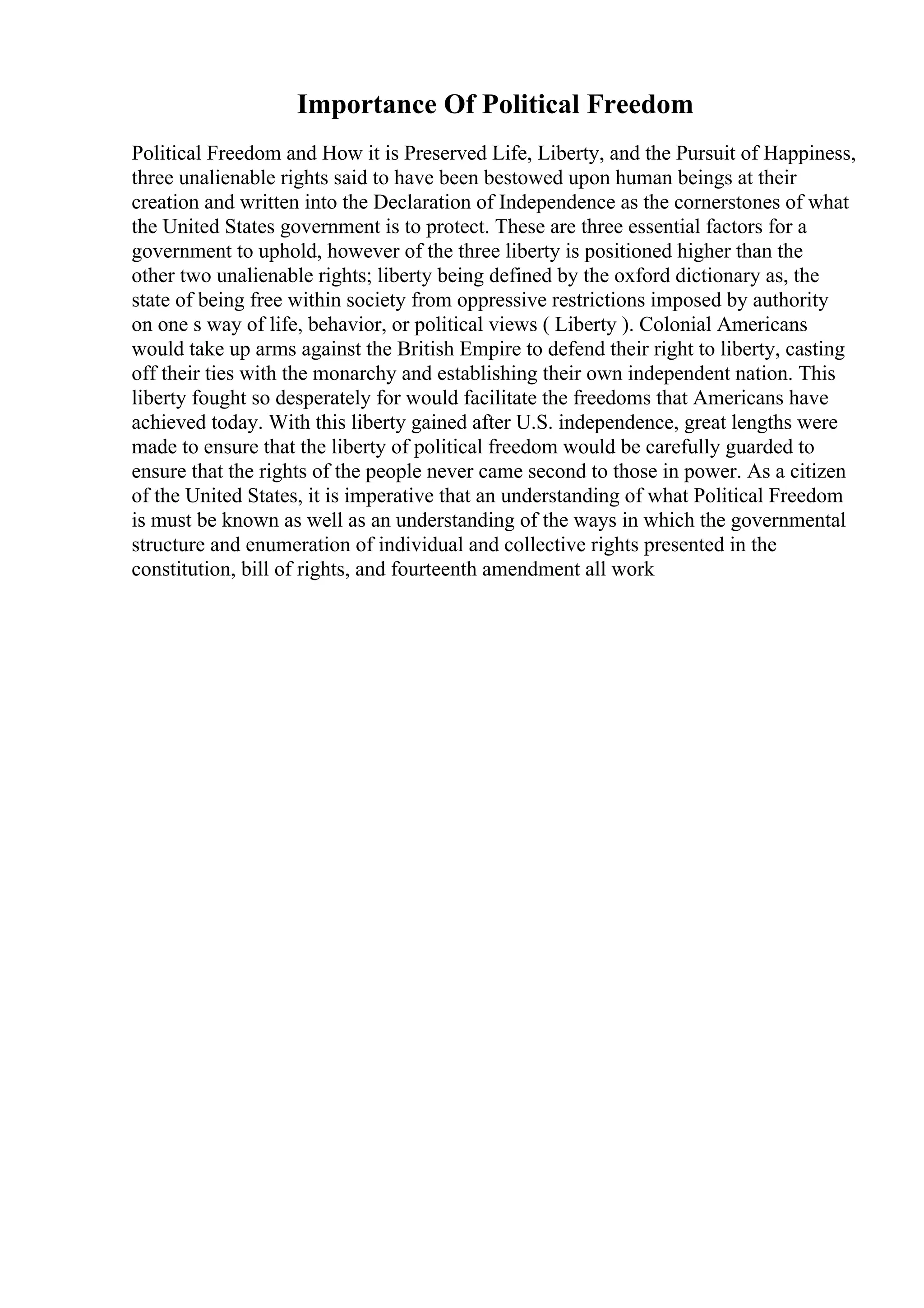 Importance Of Political Freedom
Political Freedom and How it is Preserved Life, Liberty, and the Pursuit of Happiness,
three unalienable rights said to have been bestowed upon human beings at their
creation and written into the Declaration of Independence as the cornerstones of what
the United States government is to protect. These are three essential factors for a
government to uphold, however of the three liberty is positioned higher than the
other two unalienable rights; liberty being defined by the oxford dictionary as, the
state of being free within society from oppressive restrictions imposed by authority
on one s way of life, behavior, or political views ( Liberty ). Colonial Americans
would take up arms against the British Empire to defend their right to liberty, casting
off their ties with the monarchy and establishing their own independent nation. This
liberty fought so desperately for would facilitate the freedoms that Americans have
achieved today. With this liberty gained after U.S. independence, great lengths were
made to ensure that the liberty of political freedom would be carefully guarded to
ensure that the rights of the people never came second to those in power. As a citizen
of the United States, it is imperative that an understanding of what Political Freedom
is must be known as well as an understanding of the ways in which the governmental
structure and enumeration of individual and collective rights presented in the
constitution, bill of rights, and fourteenth amendment all work
 