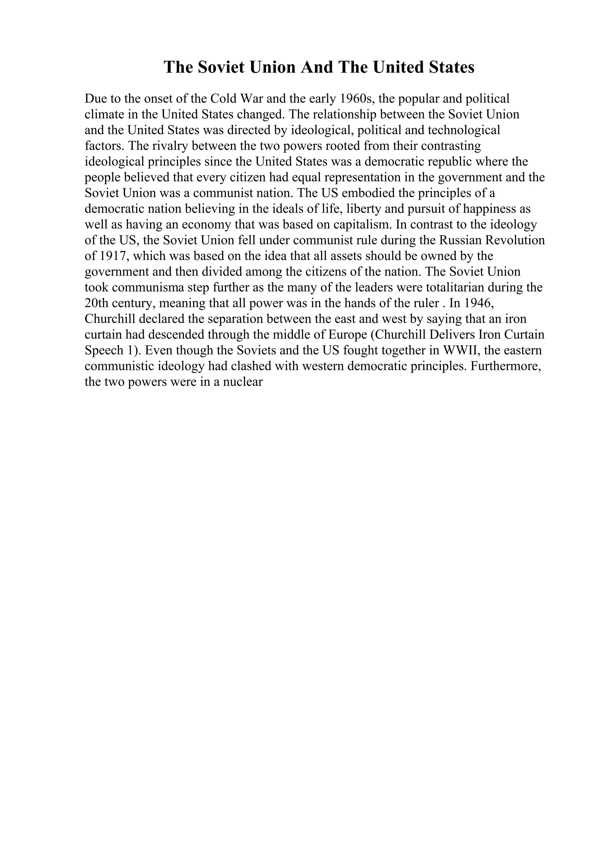 The Soviet Union And The United States
Due to the onset of the Cold War and the early 1960s, the popular and political
climate in the United States changed. The relationship between the Soviet Union
and the United States was directed by ideological, political and technological
factors. The rivalry between the two powers rooted from their contrasting
ideological principles since the United States was a democratic republic where the
people believed that every citizen had equal representation in the government and the
Soviet Union was a communist nation. The US embodied the principles of a
democratic nation believing in the ideals of life, liberty and pursuit of happiness as
well as having an economy that was based on capitalism. In contrast to the ideology
of the US, the Soviet Union fell under communist rule during the Russian Revolution
of 1917, which was based on the idea that all assets should be owned by the
government and then divided among the citizens of the nation. The Soviet Union
took communisma step further as the many of the leaders were totalitarian during the
20th century, meaning that all power was in the hands of the ruler . In 1946,
Churchill declared the separation between the east and west by saying that an iron
curtain had descended through the middle of Europe (Churchill Delivers Iron Curtain
Speech 1). Even though the Soviets and the US fought together in WWII, the eastern
communistic ideology had clashed with western democratic principles. Furthermore,
the two powers were in a nuclear
 