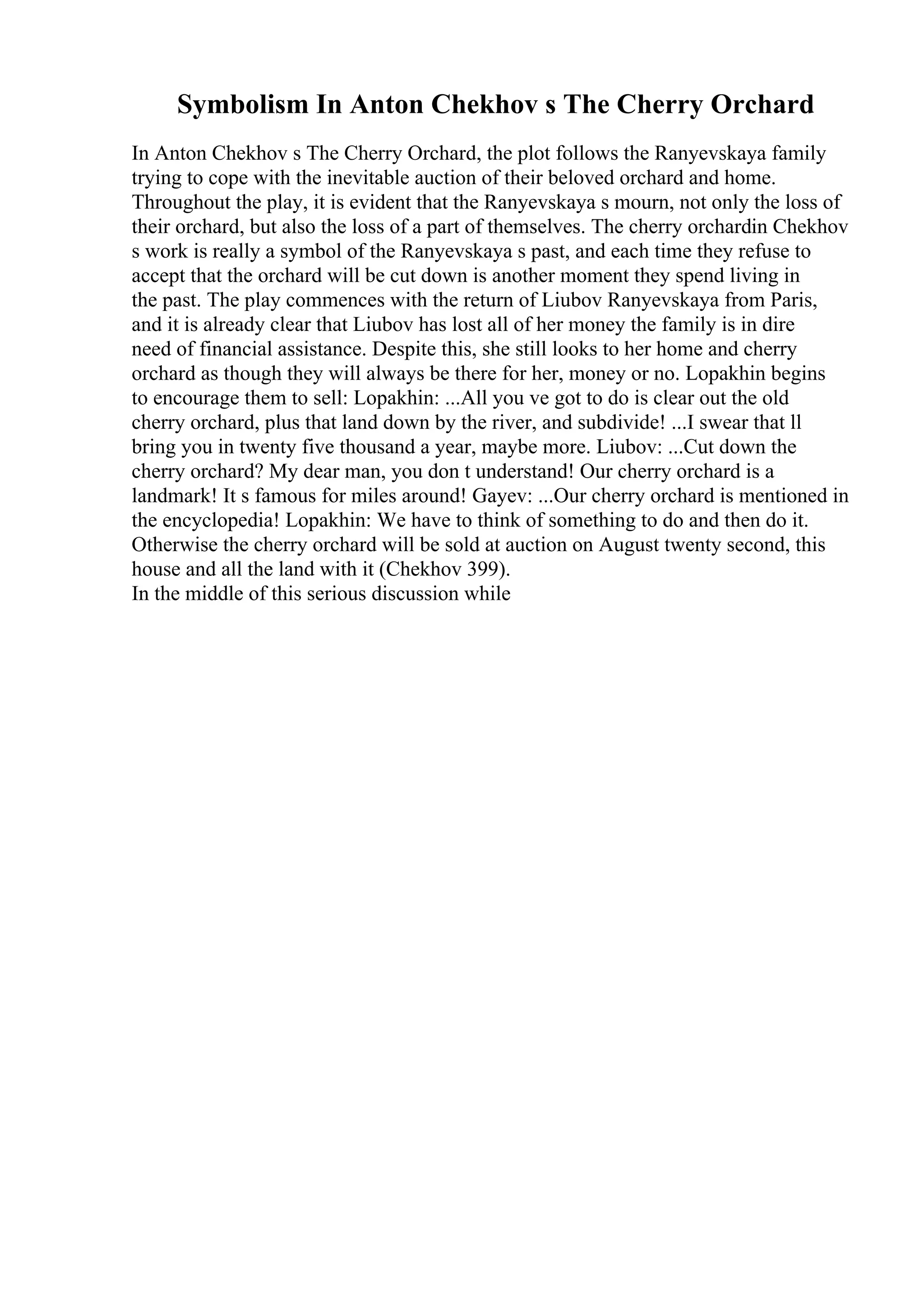 Symbolism In Anton Chekhov s The Cherry Orchard
In Anton Chekhov s The Cherry Orchard, the plot follows the Ranyevskaya family
trying to cope with the inevitable auction of their beloved orchard and home.
Throughout the play, it is evident that the Ranyevskaya s mourn, not only the loss of
their orchard, but also the loss of a part of themselves. The cherry orchardin Chekhov
s work is really a symbol of the Ranyevskaya s past, and each time they refuse to
accept that the orchard will be cut down is another moment they spend living in
the past. The play commences with the return of Liubov Ranyevskaya from Paris,
and it is already clear that Liubov has lost all of her money the family is in dire
need of financial assistance. Despite this, she still looks to her home and cherry
orchard as though they will always be there for her, money or no. Lopakhin begins
to encourage them to sell: Lopakhin: ...All you ve got to do is clear out the old
cherry orchard, plus that land down by the river, and subdivide! ...I swear that ll
bring you in twenty five thousand a year, maybe more. Liubov: ...Cut down the
cherry orchard? My dear man, you don t understand! Our cherry orchard is a
landmark! It s famous for miles around! Gayev: ...Our cherry orchard is mentioned in
the encyclopedia! Lopakhin: We have to think of something to do and then do it.
Otherwise the cherry orchard will be sold at auction on August twenty second, this
house and all the land with it (Chekhov 399).
In the middle of this serious discussion while
 